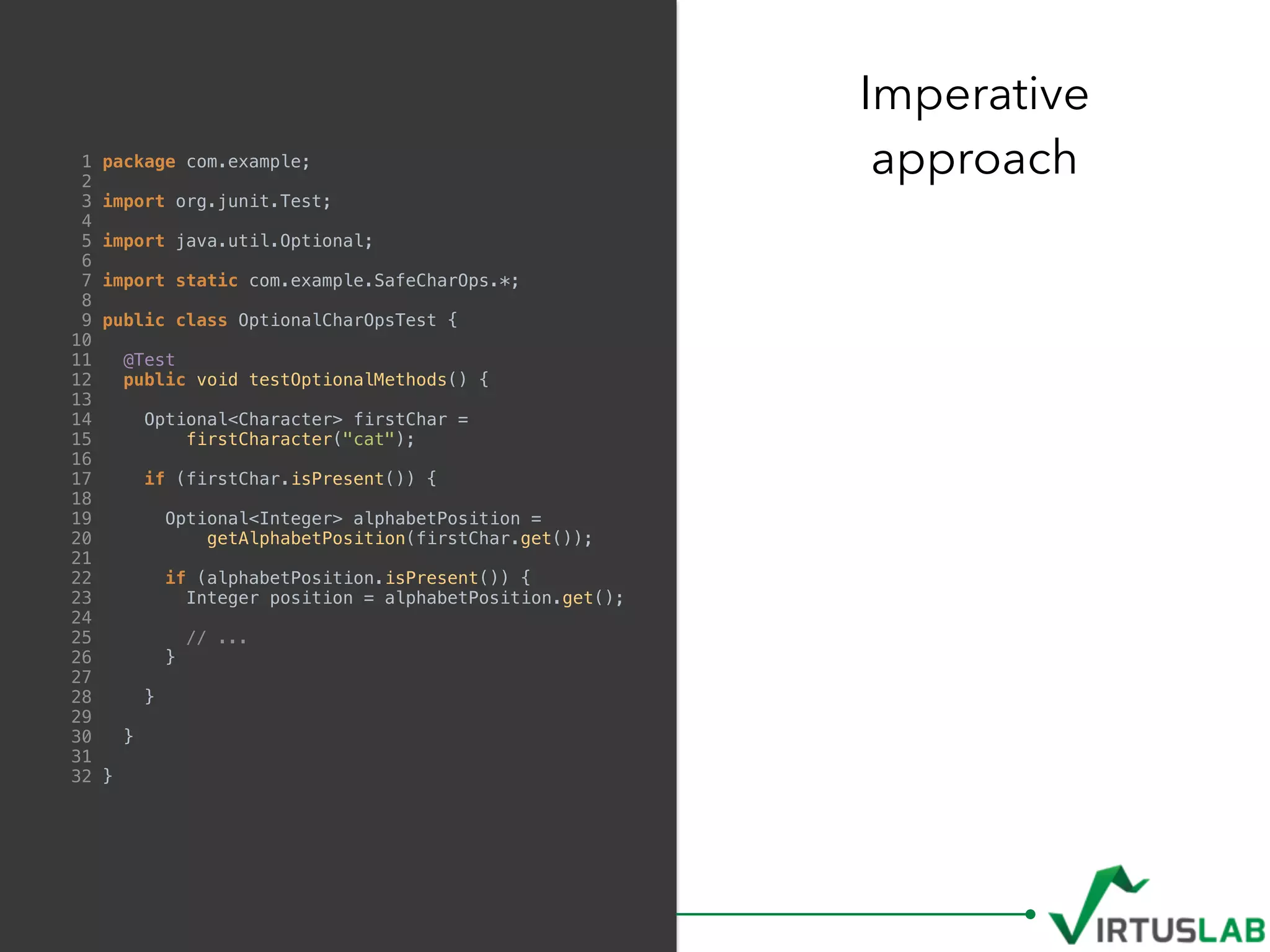 1 package com.example;
2
3 import org.junit.Test;
4
5 import java.util.Optional;
6
7 import static com.example.SafeCharOps.*;
8
9 public class OptionalCharOpsTest {
10
11 @Test
12 public void testOptionalMethods() {
13
14 Optional<Character> firstChar =
15 firstCharacter("cat");
16
17 if (firstChar.isPresent()) {
18
19 Optional<Integer> alphabetPosition =
20 getAlphabetPosition(firstChar.get());
21
22 if (alphabetPosition.isPresent()) {
23 Integer position = alphabetPosition.get();
24
25 // ...
26 }
27
28 }
29
30 }
31
32 }
Imperative  
approach
 