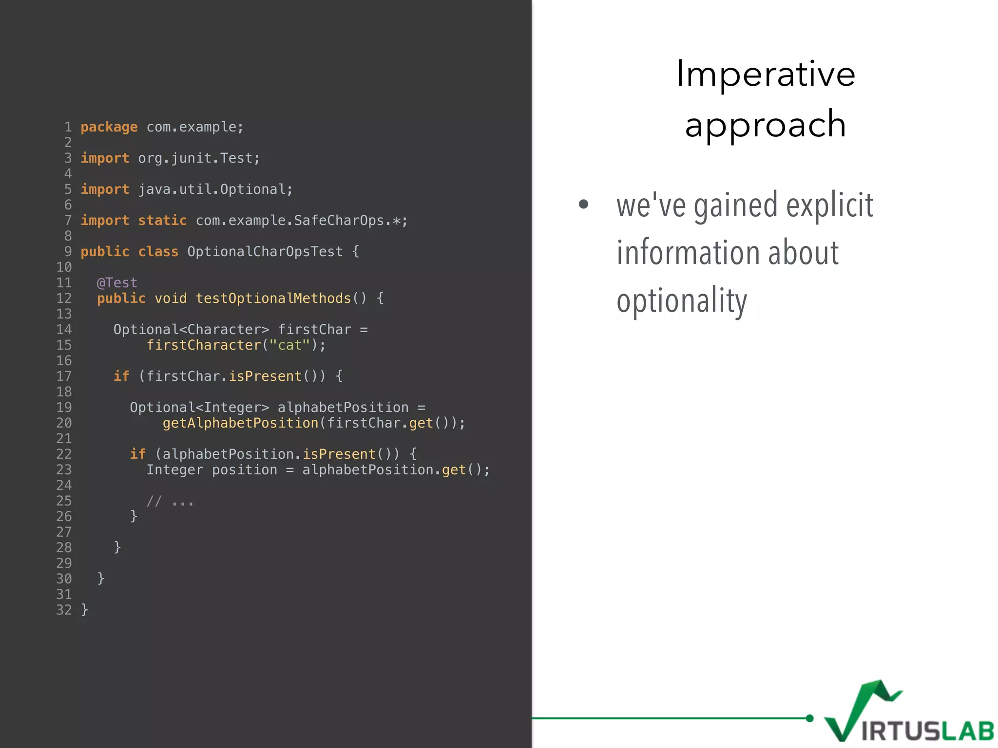 1 package com.example;
2
3 import org.junit.Test;
4
5 import java.util.Optional;
6
7 import static com.example.SafeCharOps.*;
8
9 public class OptionalCharOpsTest {
10
11 @Test
12 public void testOptionalMethods() {
13
14 Optional<Character> firstChar =
15 firstCharacter("cat");
16
17 if (firstChar.isPresent()) {
18
19 Optional<Integer> alphabetPosition =
20 getAlphabetPosition(firstChar.get());
21
22 if (alphabetPosition.isPresent()) {
23 Integer position = alphabetPosition.get();
24
25 // ...
26 }
27
28 }
29
30 }
31
32 }
• we've gained explicit
information about
optionality
Imperative  
approach
 