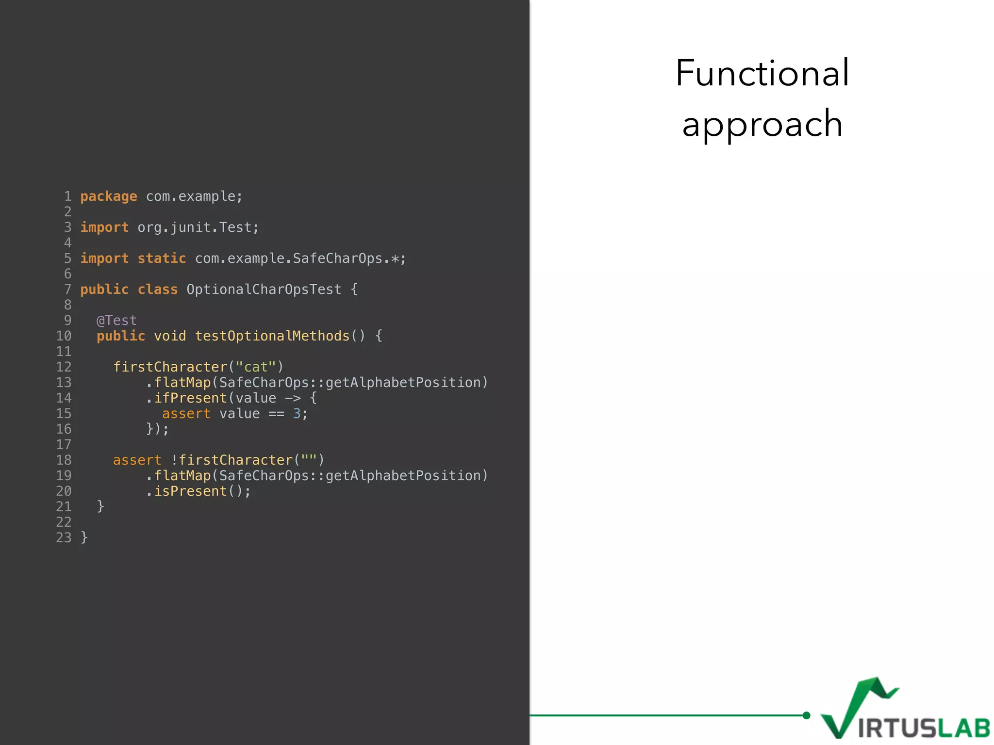 Functional  
approach
1 package com.example;
2
3 import org.junit.Test;
4
5 import static com.example.SafeCharOps.*;
6
7 public class OptionalCharOpsTest {
8
9 @Test
10 public void testOptionalMethods() {
11
12 firstCharacter("cat")
13 .flatMap(SafeCharOps::getAlphabetPosition)
14 .ifPresent(value -> {
15 assert value == 3;
16 });
17
18 assert !firstCharacter("")
19 .flatMap(SafeCharOps::getAlphabetPosition)
20 .isPresent();
21 }
22
23 }
 