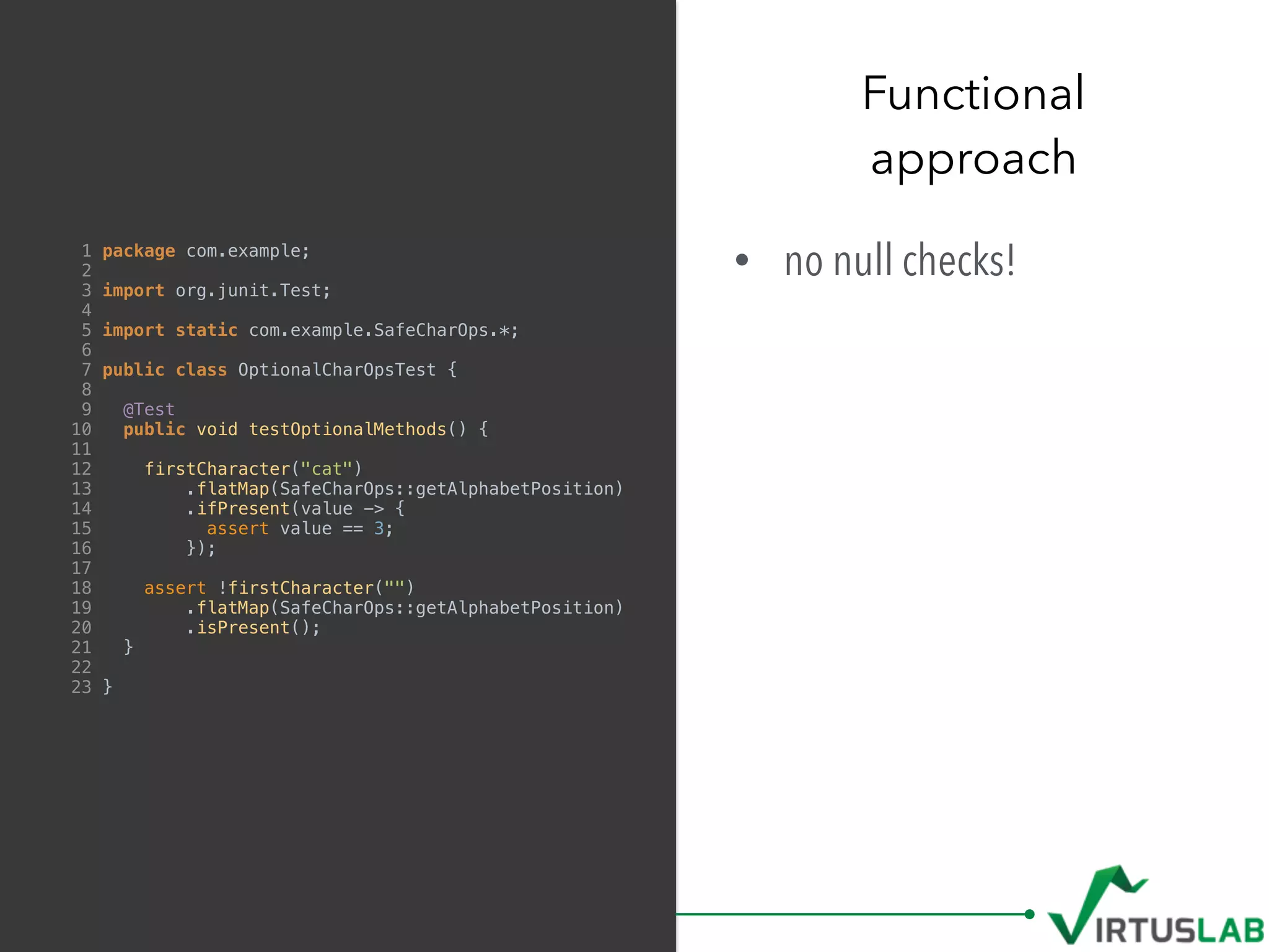 • no null checks!
Functional  
approach
1 package com.example;
2
3 import org.junit.Test;
4
5 import static com.example.SafeCharOps.*;
6
7 public class OptionalCharOpsTest {
8
9 @Test
10 public void testOptionalMethods() {
11
12 firstCharacter("cat")
13 .flatMap(SafeCharOps::getAlphabetPosition)
14 .ifPresent(value -> {
15 assert value == 3;
16 });
17
18 assert !firstCharacter("")
19 .flatMap(SafeCharOps::getAlphabetPosition)
20 .isPresent();
21 }
22
23 }
 