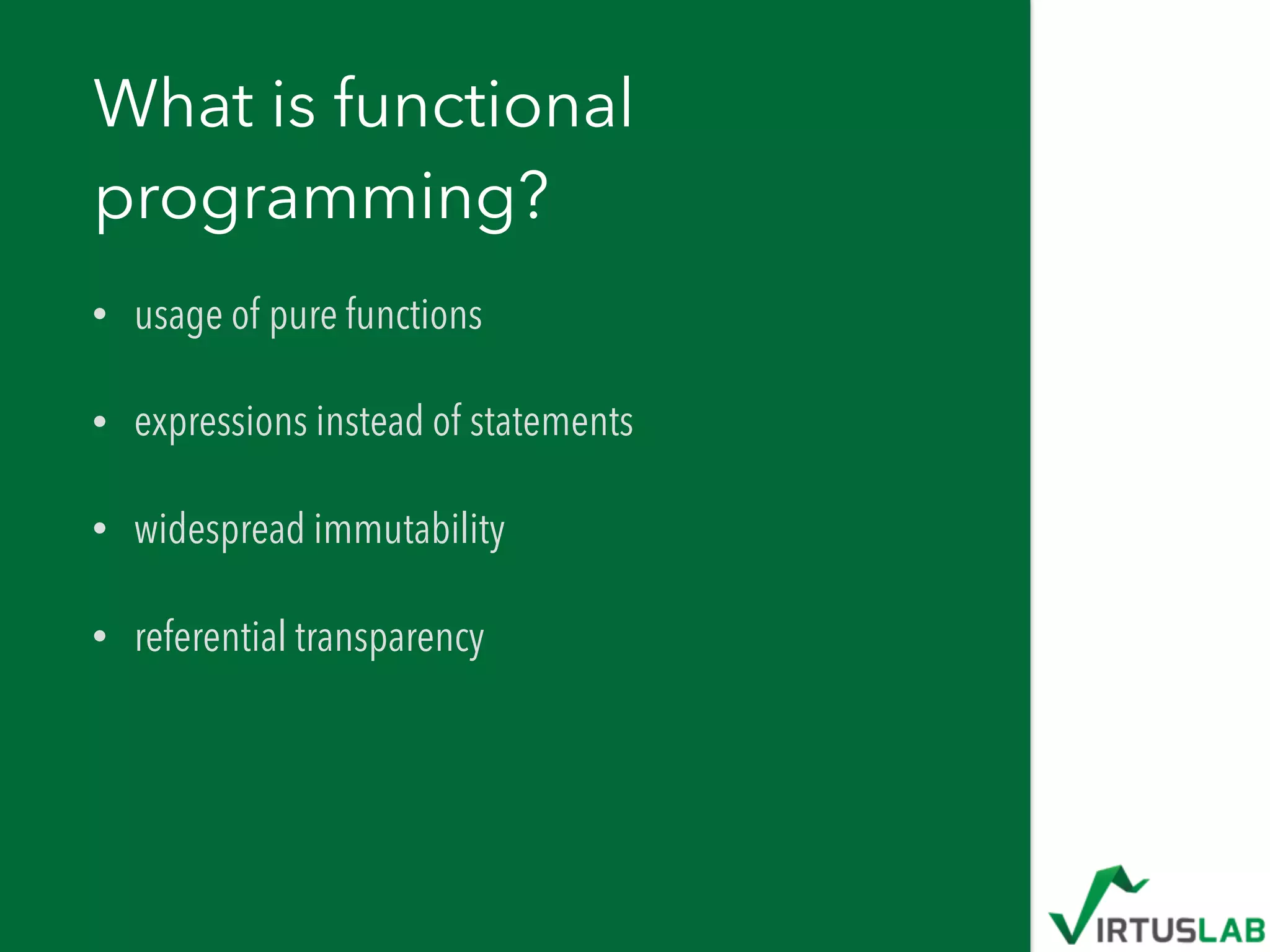 What is functional
programming?
• usage of pure functions
• expressions instead of statements
• widespread immutability
• referential transparency
 