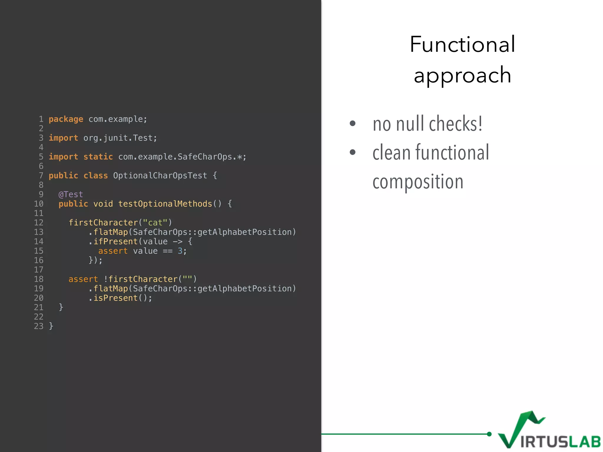 • no null checks!
• clean functional
composition
Functional  
approach
1 package com.example;
2
3 import org.junit.Test;
4
5 import static com.example.SafeCharOps.*;
6
7 public class OptionalCharOpsTest {
8
9 @Test
10 public void testOptionalMethods() {
11
12 firstCharacter("cat")
13 .flatMap(SafeCharOps::getAlphabetPosition)
14 .ifPresent(value -> {
15 assert value == 3;
16 });
17
18 assert !firstCharacter("")
19 .flatMap(SafeCharOps::getAlphabetPosition)
20 .isPresent();
21 }
22
23 }
 