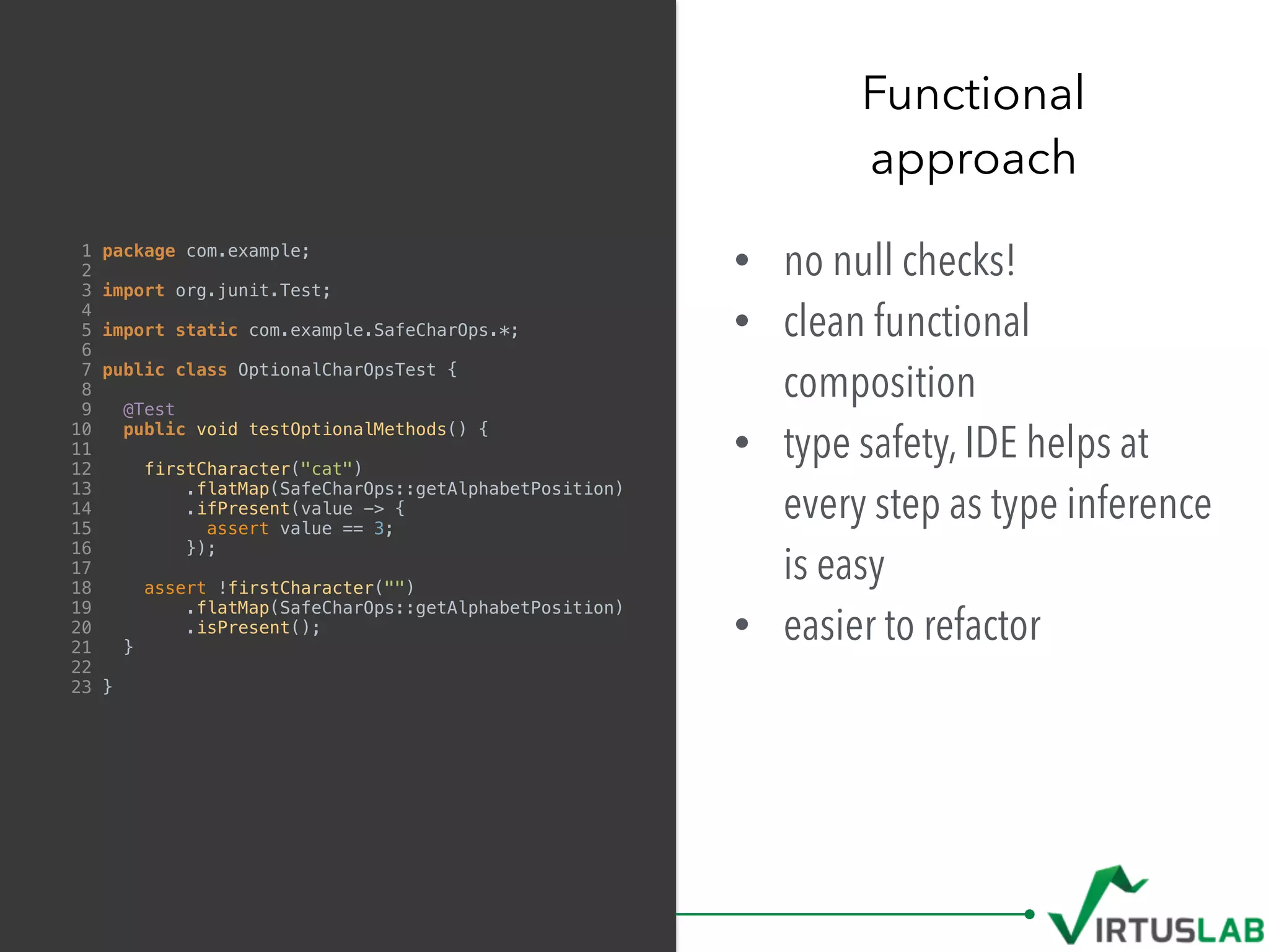 • no null checks!
• clean functional
composition
• type safety, IDE helps at
every step as type inference
is easy
• easier to refactor
Functional  
approach
1 package com.example;
2
3 import org.junit.Test;
4
5 import static com.example.SafeCharOps.*;
6
7 public class OptionalCharOpsTest {
8
9 @Test
10 public void testOptionalMethods() {
11
12 firstCharacter("cat")
13 .flatMap(SafeCharOps::getAlphabetPosition)
14 .ifPresent(value -> {
15 assert value == 3;
16 });
17
18 assert !firstCharacter("")
19 .flatMap(SafeCharOps::getAlphabetPosition)
20 .isPresent();
21 }
22
23 }
 