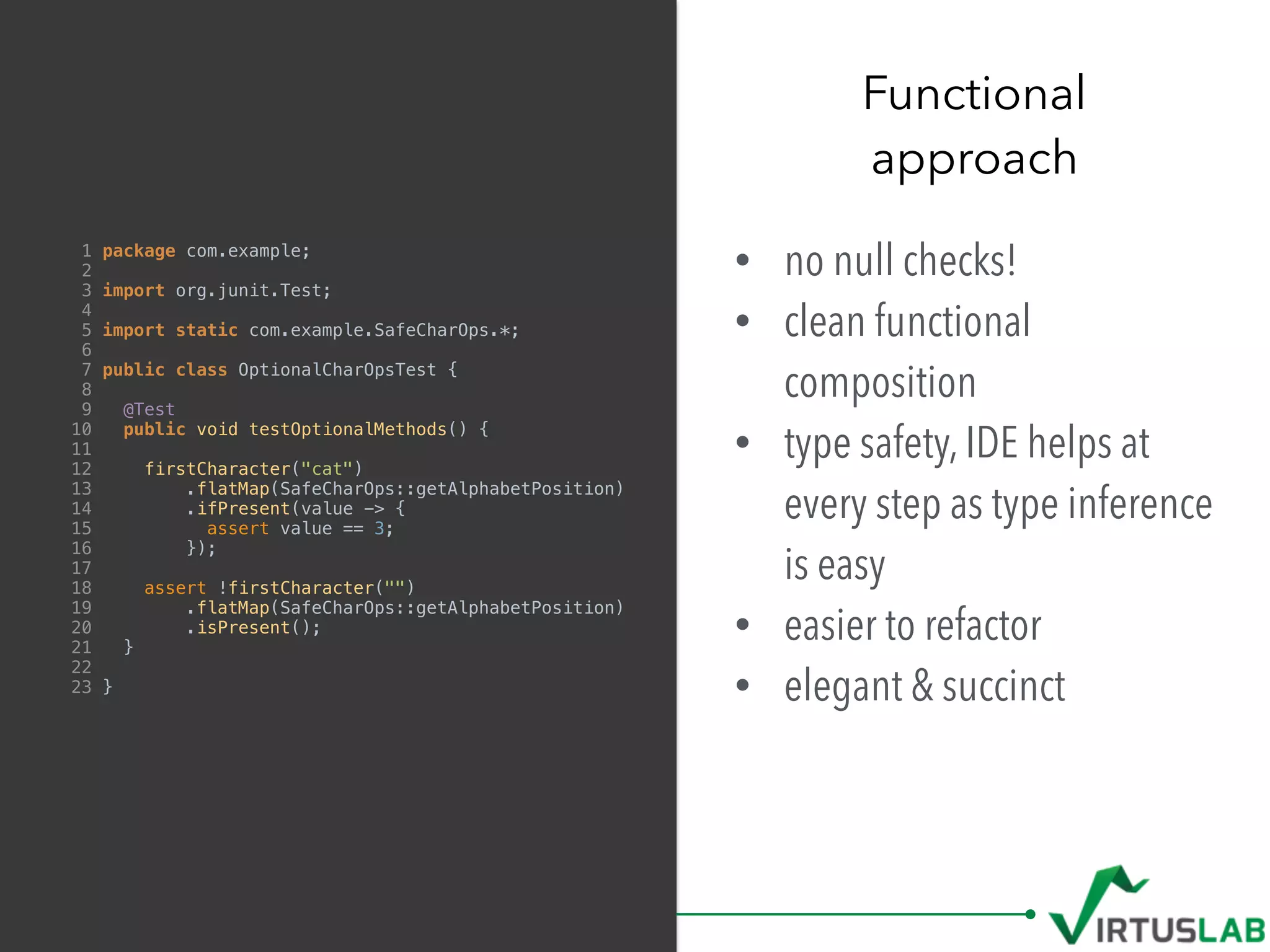 • no null checks!
• clean functional
composition
• type safety, IDE helps at
every step as type inference
is easy
• easier to refactor
• elegant & succinct
Functional  
approach
1 package com.example;
2
3 import org.junit.Test;
4
5 import static com.example.SafeCharOps.*;
6
7 public class OptionalCharOpsTest {
8
9 @Test
10 public void testOptionalMethods() {
11
12 firstCharacter("cat")
13 .flatMap(SafeCharOps::getAlphabetPosition)
14 .ifPresent(value -> {
15 assert value == 3;
16 });
17
18 assert !firstCharacter("")
19 .flatMap(SafeCharOps::getAlphabetPosition)
20 .isPresent();
21 }
22
23 }
 