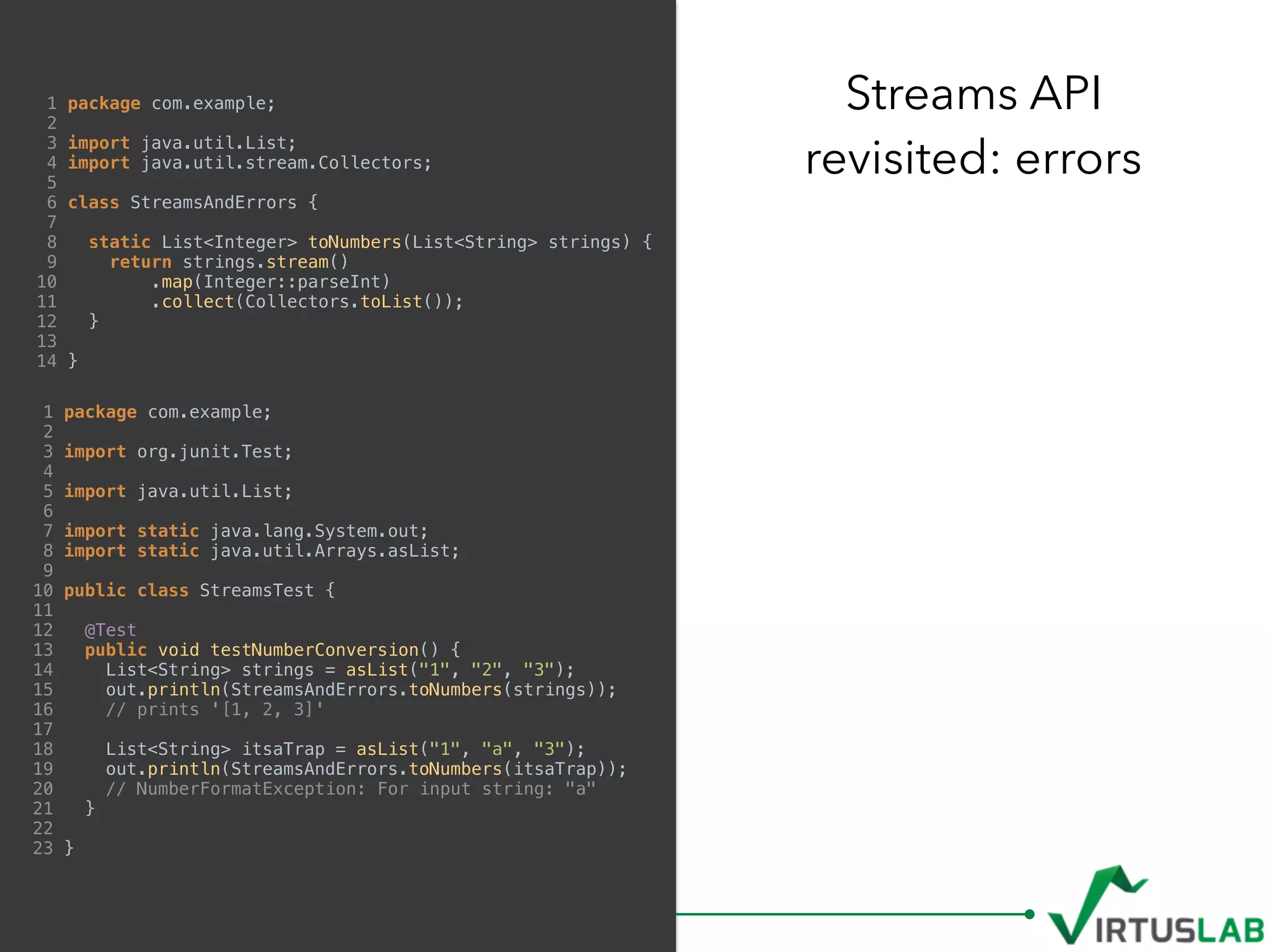 1 package com.example;
2
3 import java.util.List;
4 import java.util.stream.Collectors;
5
6 class StreamsAndErrors {
7
8 static List<Integer> toNumbers(List<String> strings) {
9 return strings.stream()
10 .map(Integer::parseInt)
11 .collect(Collectors.toList());
12 }
13
14 }
Streams API 
revisited: errors
1 package com.example;
2
3 import org.junit.Test;
4
5 import java.util.List;
6
7 import static java.lang.System.out;
8 import static java.util.Arrays.asList;
9
10 public class StreamsTest {
11
12 @Test
13 public void testNumberConversion() {
14 List<String> strings = asList("1", "2", "3");
15 out.println(StreamsAndErrors.toNumbers(strings));
16 // prints '[1, 2, 3]'
17
18 List<String> itsaTrap = asList("1", "a", "3");
19 out.println(StreamsAndErrors.toNumbers(itsaTrap));
20 // NumberFormatException: For input string: "a"
21 }
22
23 }
 