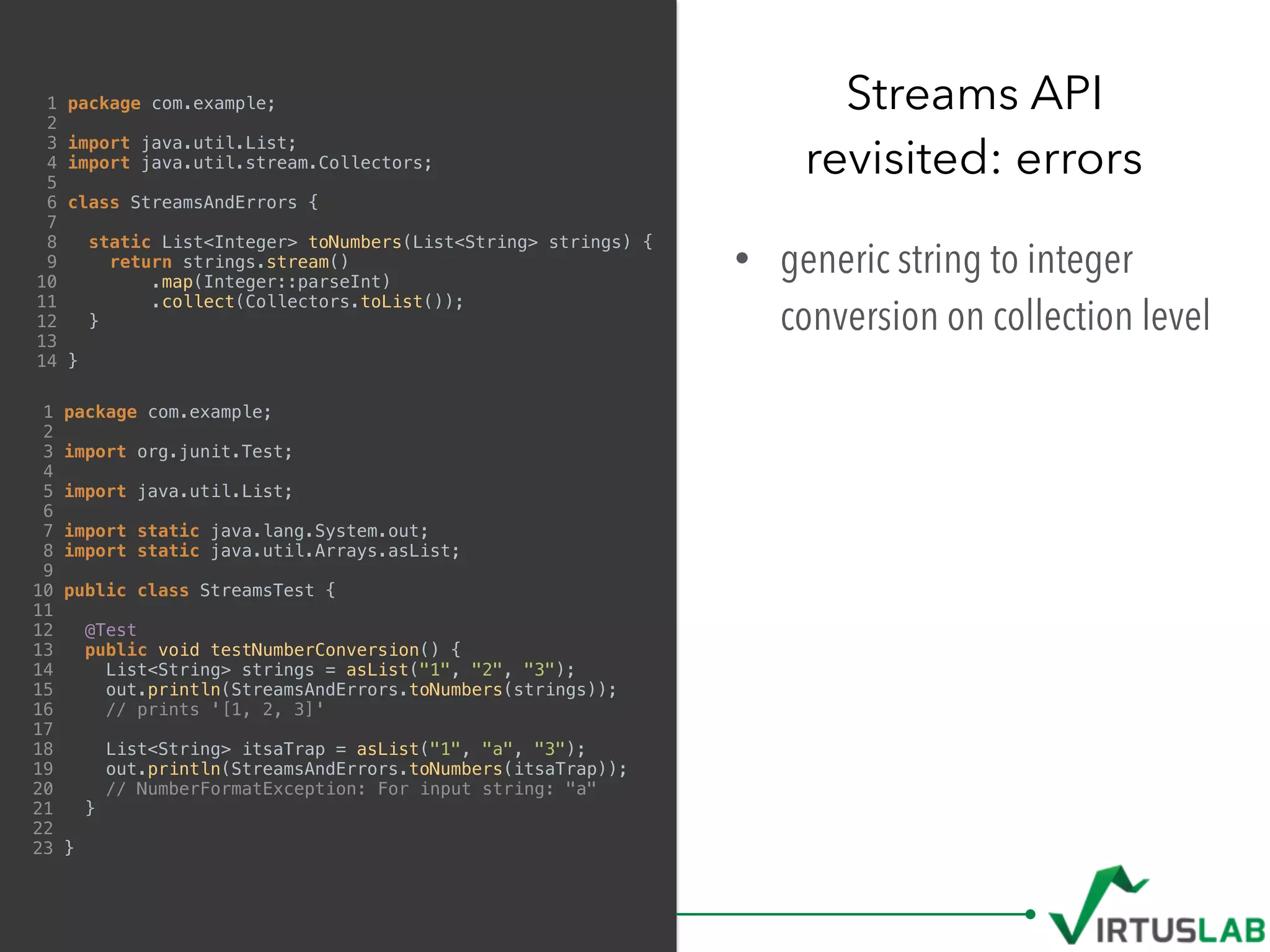 1 package com.example;
2
3 import java.util.List;
4 import java.util.stream.Collectors;
5
6 class StreamsAndErrors {
7
8 static List<Integer> toNumbers(List<String> strings) {
9 return strings.stream()
10 .map(Integer::parseInt)
11 .collect(Collectors.toList());
12 }
13
14 }
• generic string to integer
conversion on collection level
Streams API 
revisited: errors
1 package com.example;
2
3 import org.junit.Test;
4
5 import java.util.List;
6
7 import static java.lang.System.out;
8 import static java.util.Arrays.asList;
9
10 public class StreamsTest {
11
12 @Test
13 public void testNumberConversion() {
14 List<String> strings = asList("1", "2", "3");
15 out.println(StreamsAndErrors.toNumbers(strings));
16 // prints '[1, 2, 3]'
17
18 List<String> itsaTrap = asList("1", "a", "3");
19 out.println(StreamsAndErrors.toNumbers(itsaTrap));
20 // NumberFormatException: For input string: "a"
21 }
22
23 }
 