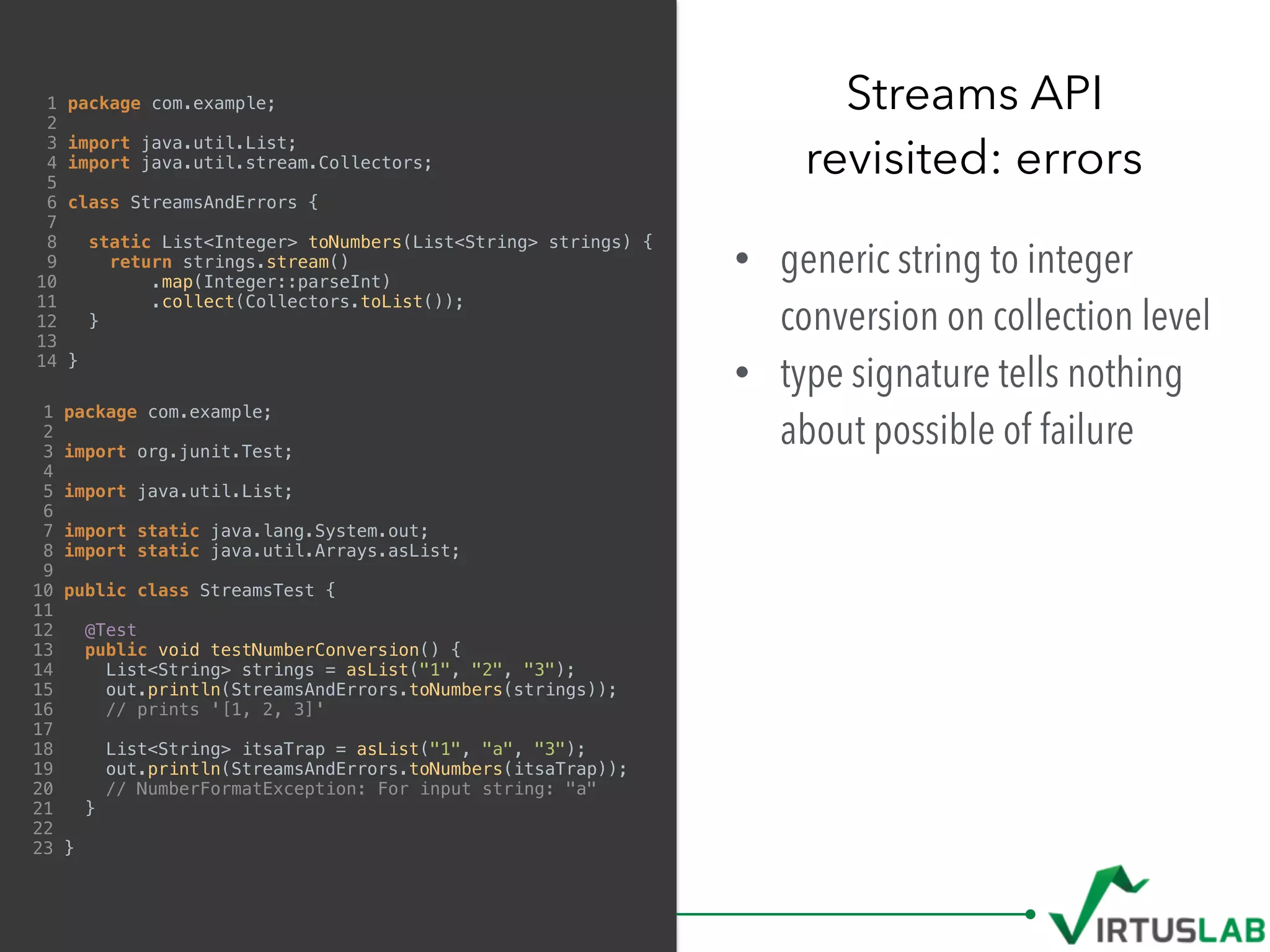 1 package com.example;
2
3 import java.util.List;
4 import java.util.stream.Collectors;
5
6 class StreamsAndErrors {
7
8 static List<Integer> toNumbers(List<String> strings) {
9 return strings.stream()
10 .map(Integer::parseInt)
11 .collect(Collectors.toList());
12 }
13
14 }
• generic string to integer
conversion on collection level
• type signature tells nothing
about possible of failure
Streams API 
revisited: errors
1 package com.example;
2
3 import org.junit.Test;
4
5 import java.util.List;
6
7 import static java.lang.System.out;
8 import static java.util.Arrays.asList;
9
10 public class StreamsTest {
11
12 @Test
13 public void testNumberConversion() {
14 List<String> strings = asList("1", "2", "3");
15 out.println(StreamsAndErrors.toNumbers(strings));
16 // prints '[1, 2, 3]'
17
18 List<String> itsaTrap = asList("1", "a", "3");
19 out.println(StreamsAndErrors.toNumbers(itsaTrap));
20 // NumberFormatException: For input string: "a"
21 }
22
23 }
 