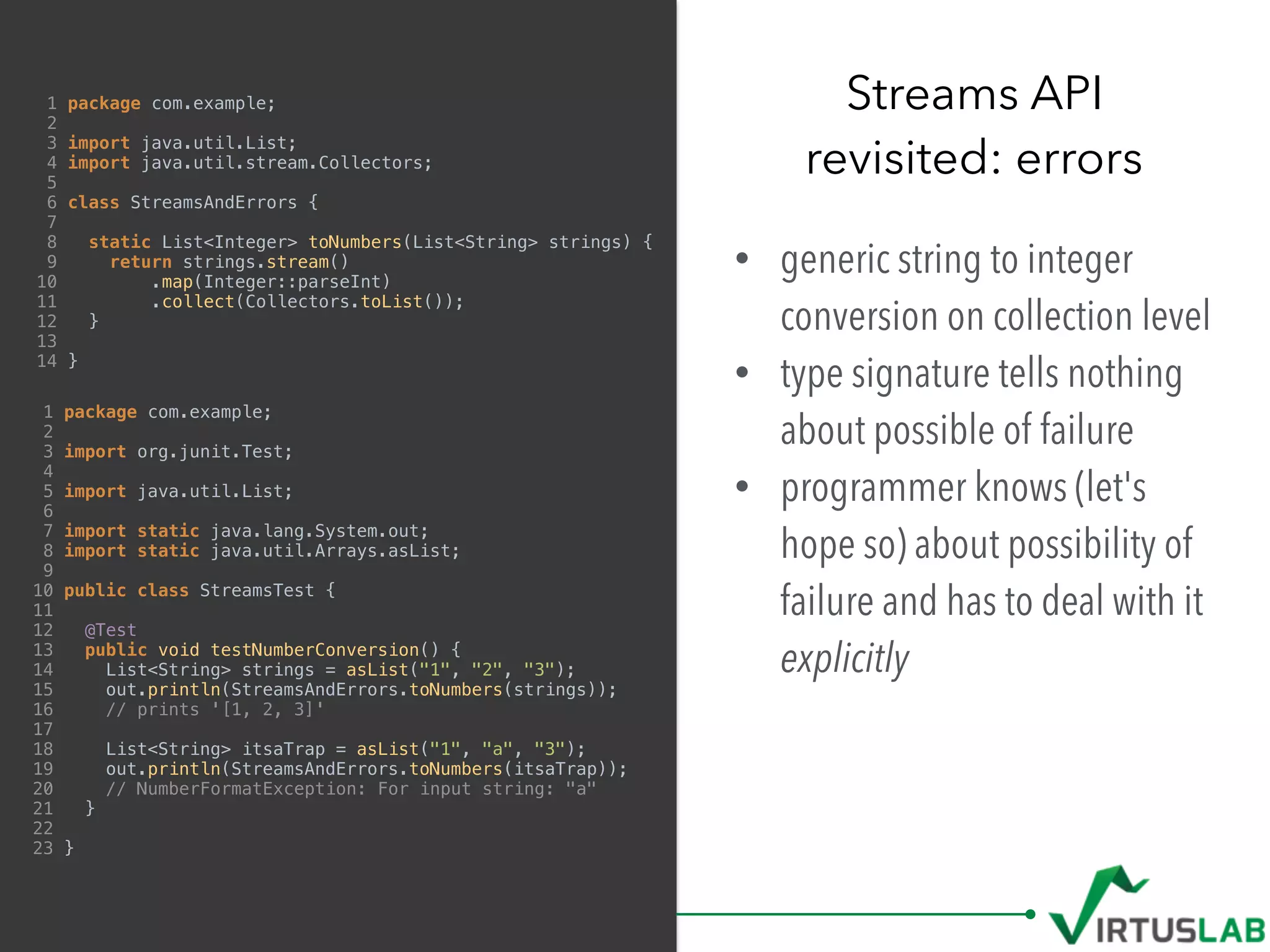 1 package com.example;
2
3 import java.util.List;
4 import java.util.stream.Collectors;
5
6 class StreamsAndErrors {
7
8 static List<Integer> toNumbers(List<String> strings) {
9 return strings.stream()
10 .map(Integer::parseInt)
11 .collect(Collectors.toList());
12 }
13
14 }
• generic string to integer
conversion on collection level
• type signature tells nothing
about possible of failure
• programmer knows (let's
hope so) about possibility of
failure and has to deal with it
explicitly
Streams API 
revisited: errors
1 package com.example;
2
3 import org.junit.Test;
4
5 import java.util.List;
6
7 import static java.lang.System.out;
8 import static java.util.Arrays.asList;
9
10 public class StreamsTest {
11
12 @Test
13 public void testNumberConversion() {
14 List<String> strings = asList("1", "2", "3");
15 out.println(StreamsAndErrors.toNumbers(strings));
16 // prints '[1, 2, 3]'
17
18 List<String> itsaTrap = asList("1", "a", "3");
19 out.println(StreamsAndErrors.toNumbers(itsaTrap));
20 // NumberFormatException: For input string: "a"
21 }
22
23 }
 
