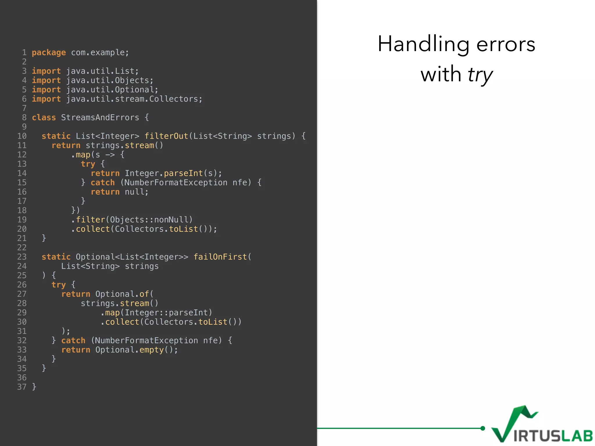 1 package com.example;
2
3 import java.util.List;
4 import java.util.Objects;
5 import java.util.Optional;
6 import java.util.stream.Collectors;
7
8 class StreamsAndErrors {
9
10 static List<Integer> filterOut(List<String> strings) {
11 return strings.stream()
12 .map(s -> {
13 try {
14 return Integer.parseInt(s);
15 } catch (NumberFormatException nfe) {
16 return null;
17 }
18 })
19 .filter(Objects::nonNull)
20 .collect(Collectors.toList());
21 }
22
23 static Optional<List<Integer>> failOnFirst(
24 List<String> strings
25 ) {
26 try {
27 return Optional.of(
28 strings.stream()
29 .map(Integer::parseInt)
30 .collect(Collectors.toList())
31 );
32 } catch (NumberFormatException nfe) {
33 return Optional.empty();
34 }
35 }
36
37 }
Handling errors  
with try
 