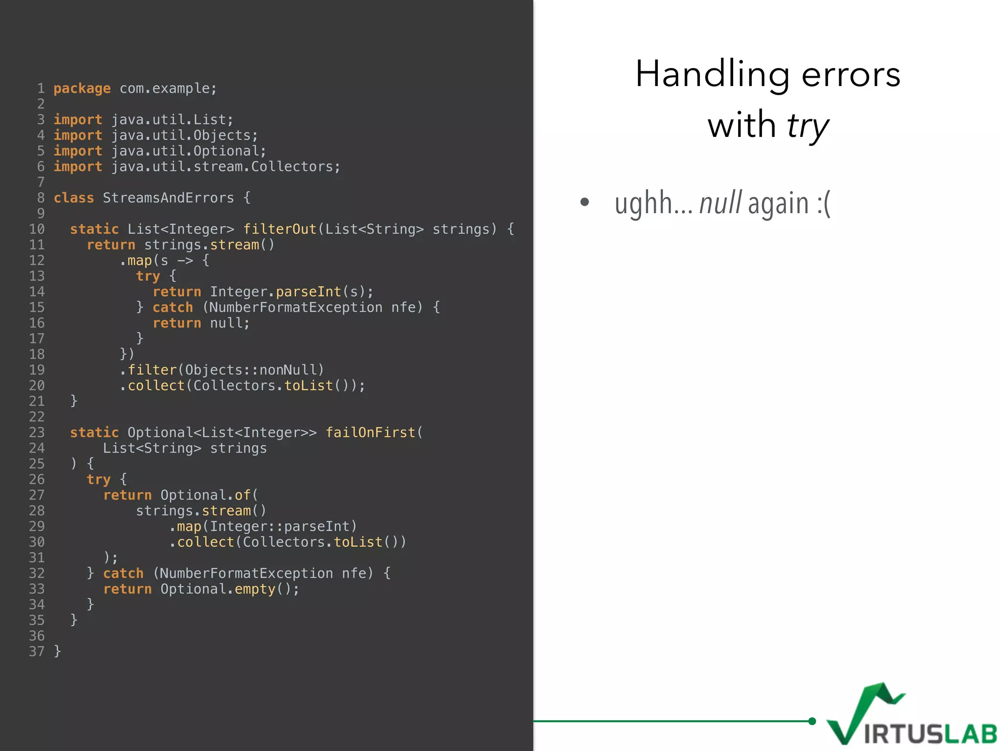 1 package com.example;
2
3 import java.util.List;
4 import java.util.Objects;
5 import java.util.Optional;
6 import java.util.stream.Collectors;
7
8 class StreamsAndErrors {
9
10 static List<Integer> filterOut(List<String> strings) {
11 return strings.stream()
12 .map(s -> {
13 try {
14 return Integer.parseInt(s);
15 } catch (NumberFormatException nfe) {
16 return null;
17 }
18 })
19 .filter(Objects::nonNull)
20 .collect(Collectors.toList());
21 }
22
23 static Optional<List<Integer>> failOnFirst(
24 List<String> strings
25 ) {
26 try {
27 return Optional.of(
28 strings.stream()
29 .map(Integer::parseInt)
30 .collect(Collectors.toList())
31 );
32 } catch (NumberFormatException nfe) {
33 return Optional.empty();
34 }
35 }
36
37 }
• ughh... null again :(
Handling errors  
with try
 