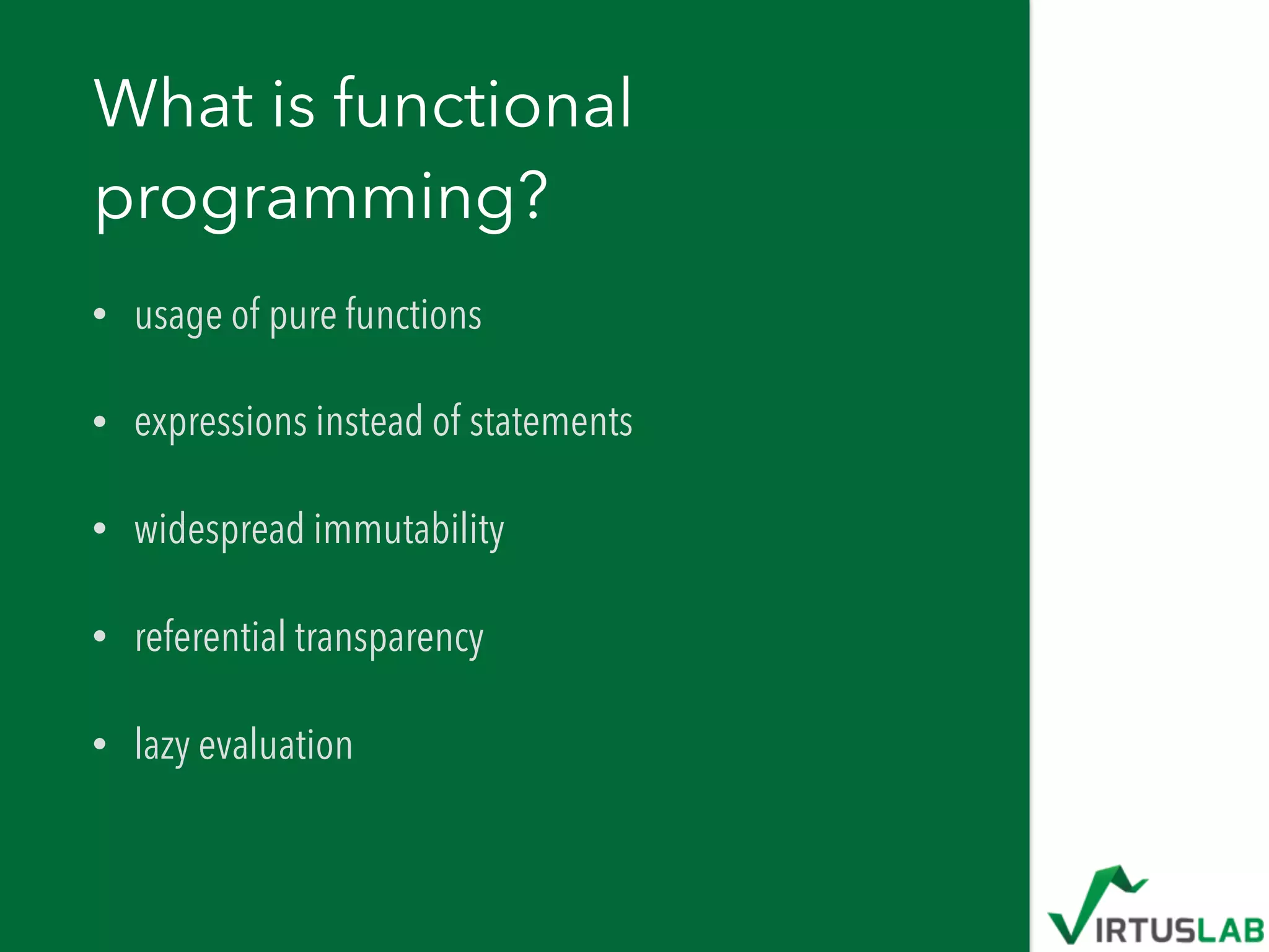 What is functional
programming?
• usage of pure functions
• expressions instead of statements
• widespread immutability
• referential transparency
• lazy evaluation
 