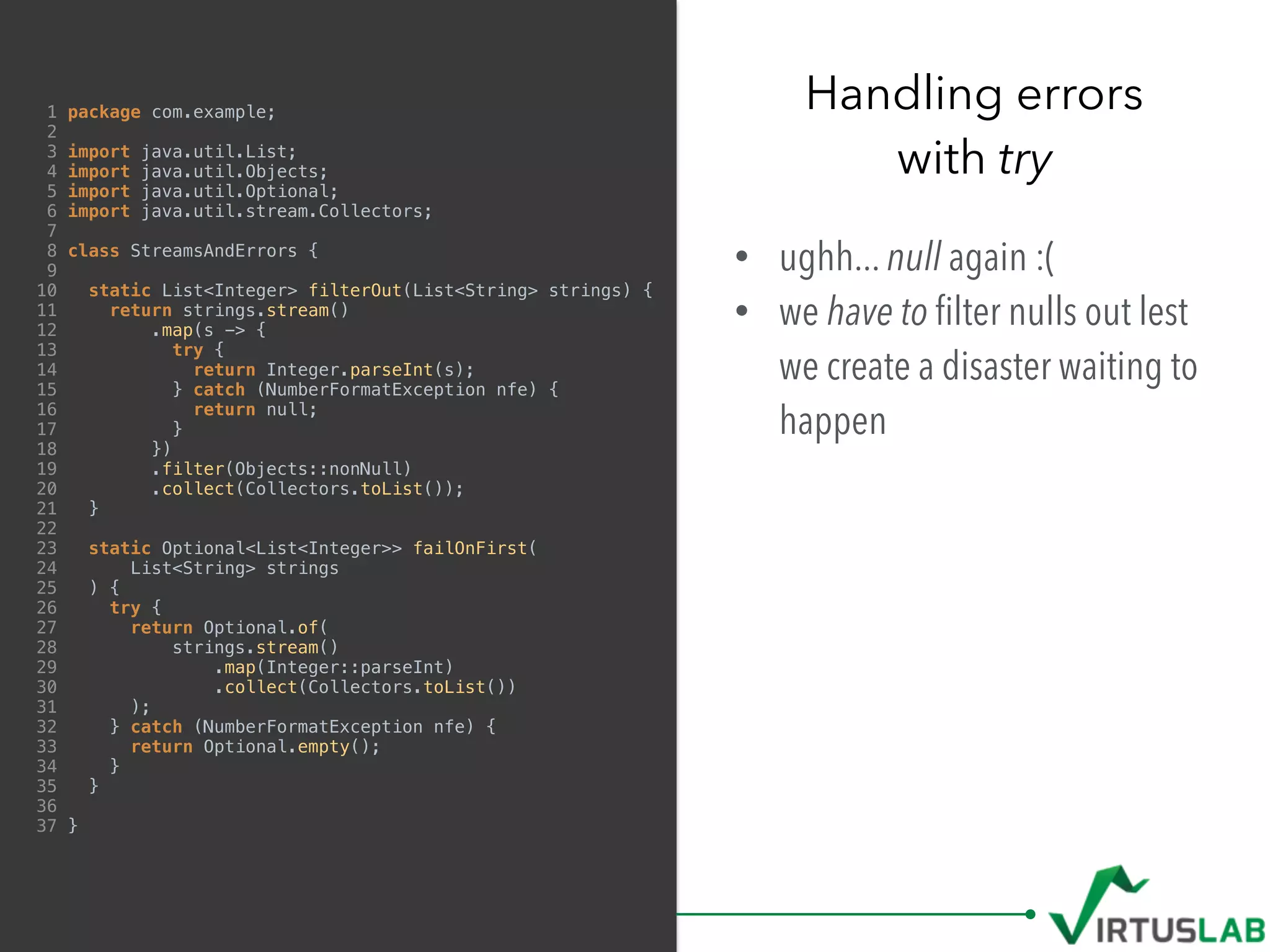 1 package com.example;
2
3 import java.util.List;
4 import java.util.Objects;
5 import java.util.Optional;
6 import java.util.stream.Collectors;
7
8 class StreamsAndErrors {
9
10 static List<Integer> filterOut(List<String> strings) {
11 return strings.stream()
12 .map(s -> {
13 try {
14 return Integer.parseInt(s);
15 } catch (NumberFormatException nfe) {
16 return null;
17 }
18 })
19 .filter(Objects::nonNull)
20 .collect(Collectors.toList());
21 }
22
23 static Optional<List<Integer>> failOnFirst(
24 List<String> strings
25 ) {
26 try {
27 return Optional.of(
28 strings.stream()
29 .map(Integer::parseInt)
30 .collect(Collectors.toList())
31 );
32 } catch (NumberFormatException nfe) {
33 return Optional.empty();
34 }
35 }
36
37 }
• ughh... null again :(
• we have to ﬁlter nulls out lest
we create a disaster waiting to
happen
Handling errors  
with try
 