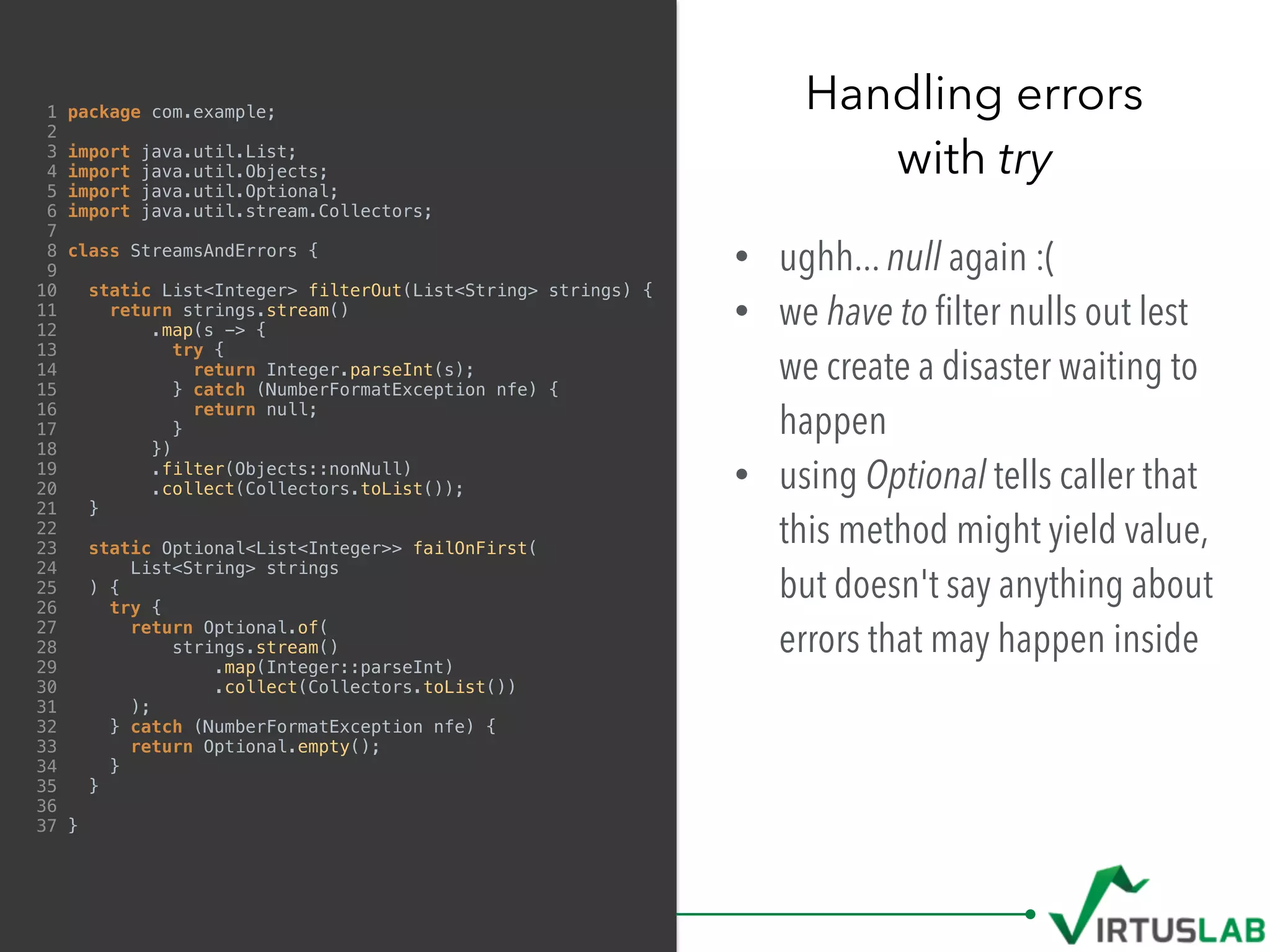 1 package com.example;
2
3 import java.util.List;
4 import java.util.Objects;
5 import java.util.Optional;
6 import java.util.stream.Collectors;
7
8 class StreamsAndErrors {
9
10 static List<Integer> filterOut(List<String> strings) {
11 return strings.stream()
12 .map(s -> {
13 try {
14 return Integer.parseInt(s);
15 } catch (NumberFormatException nfe) {
16 return null;
17 }
18 })
19 .filter(Objects::nonNull)
20 .collect(Collectors.toList());
21 }
22
23 static Optional<List<Integer>> failOnFirst(
24 List<String> strings
25 ) {
26 try {
27 return Optional.of(
28 strings.stream()
29 .map(Integer::parseInt)
30 .collect(Collectors.toList())
31 );
32 } catch (NumberFormatException nfe) {
33 return Optional.empty();
34 }
35 }
36
37 }
• ughh... null again :(
• we have to ﬁlter nulls out lest
we create a disaster waiting to
happen
• using Optional tells caller that
this method might yield value,
but doesn't say anything about
errors that may happen inside
Handling errors  
with try
 