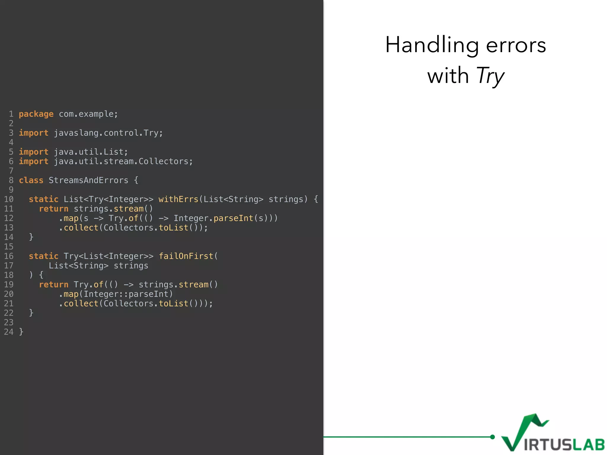 Handling errors  
with Try
1 package com.example;
2
3 import javaslang.control.Try;
4
5 import java.util.List;
6 import java.util.stream.Collectors;
7
8 class StreamsAndErrors {
9
10 static List<Try<Integer>> withErrs(List<String> strings) {
11 return strings.stream()
12 .map(s -> Try.of(() -> Integer.parseInt(s)))
13 .collect(Collectors.toList());
14 }
15
16 static Try<List<Integer>> failOnFirst(
17 List<String> strings
18 ) {
19 return Try.of(() -> strings.stream()
20 .map(Integer::parseInt)
21 .collect(Collectors.toList()));
22 }
23
24 }
 
