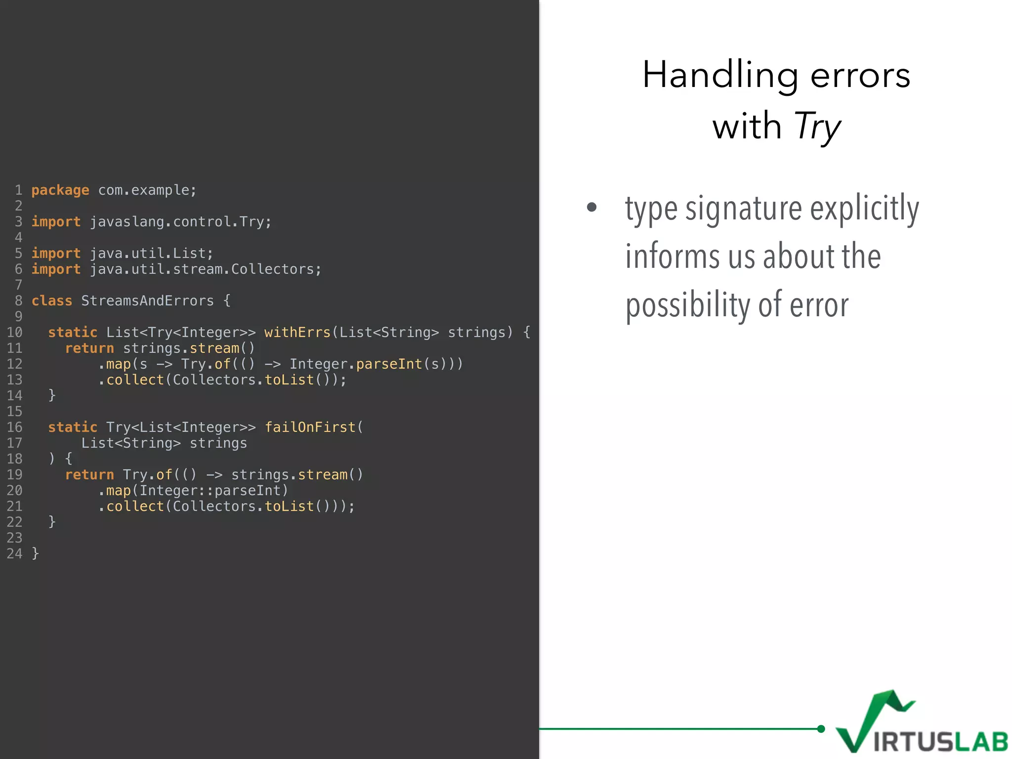 • type signature explicitly
informs us about the
possibility of error
Handling errors  
with Try
1 package com.example;
2
3 import javaslang.control.Try;
4
5 import java.util.List;
6 import java.util.stream.Collectors;
7
8 class StreamsAndErrors {
9
10 static List<Try<Integer>> withErrs(List<String> strings) {
11 return strings.stream()
12 .map(s -> Try.of(() -> Integer.parseInt(s)))
13 .collect(Collectors.toList());
14 }
15
16 static Try<List<Integer>> failOnFirst(
17 List<String> strings
18 ) {
19 return Try.of(() -> strings.stream()
20 .map(Integer::parseInt)
21 .collect(Collectors.toList()));
22 }
23
24 }
 