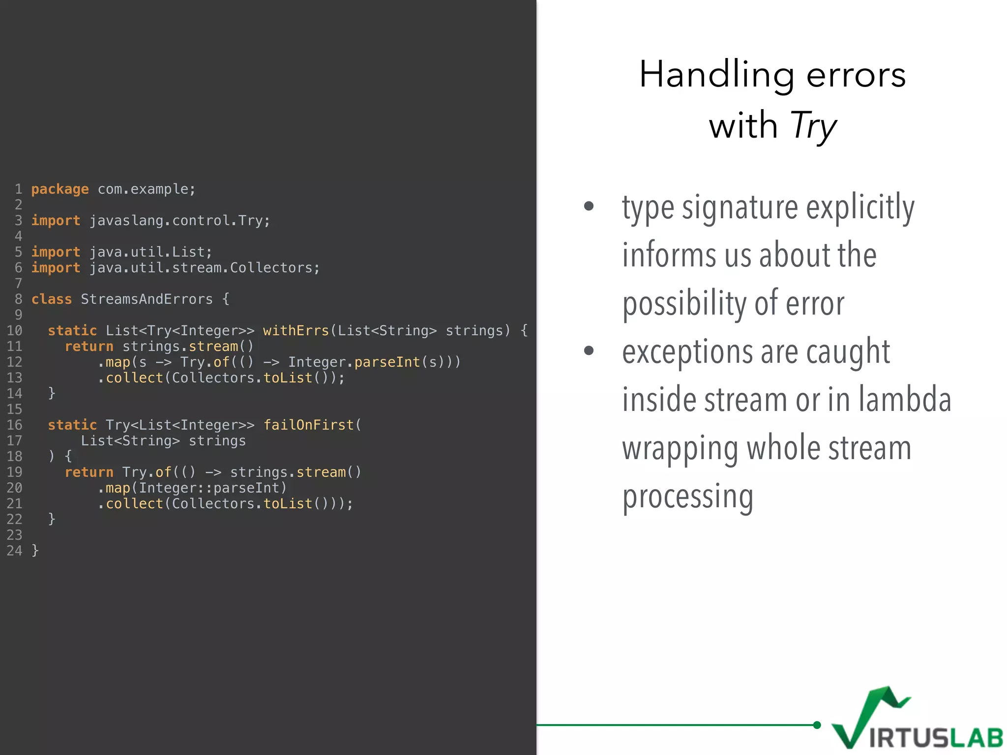 • type signature explicitly
informs us about the
possibility of error
• exceptions are caught
inside stream or in lambda
wrapping whole stream
processing
Handling errors  
with Try
1 package com.example;
2
3 import javaslang.control.Try;
4
5 import java.util.List;
6 import java.util.stream.Collectors;
7
8 class StreamsAndErrors {
9
10 static List<Try<Integer>> withErrs(List<String> strings) {
11 return strings.stream()
12 .map(s -> Try.of(() -> Integer.parseInt(s)))
13 .collect(Collectors.toList());
14 }
15
16 static Try<List<Integer>> failOnFirst(
17 List<String> strings
18 ) {
19 return Try.of(() -> strings.stream()
20 .map(Integer::parseInt)
21 .collect(Collectors.toList()));
22 }
23
24 }
 