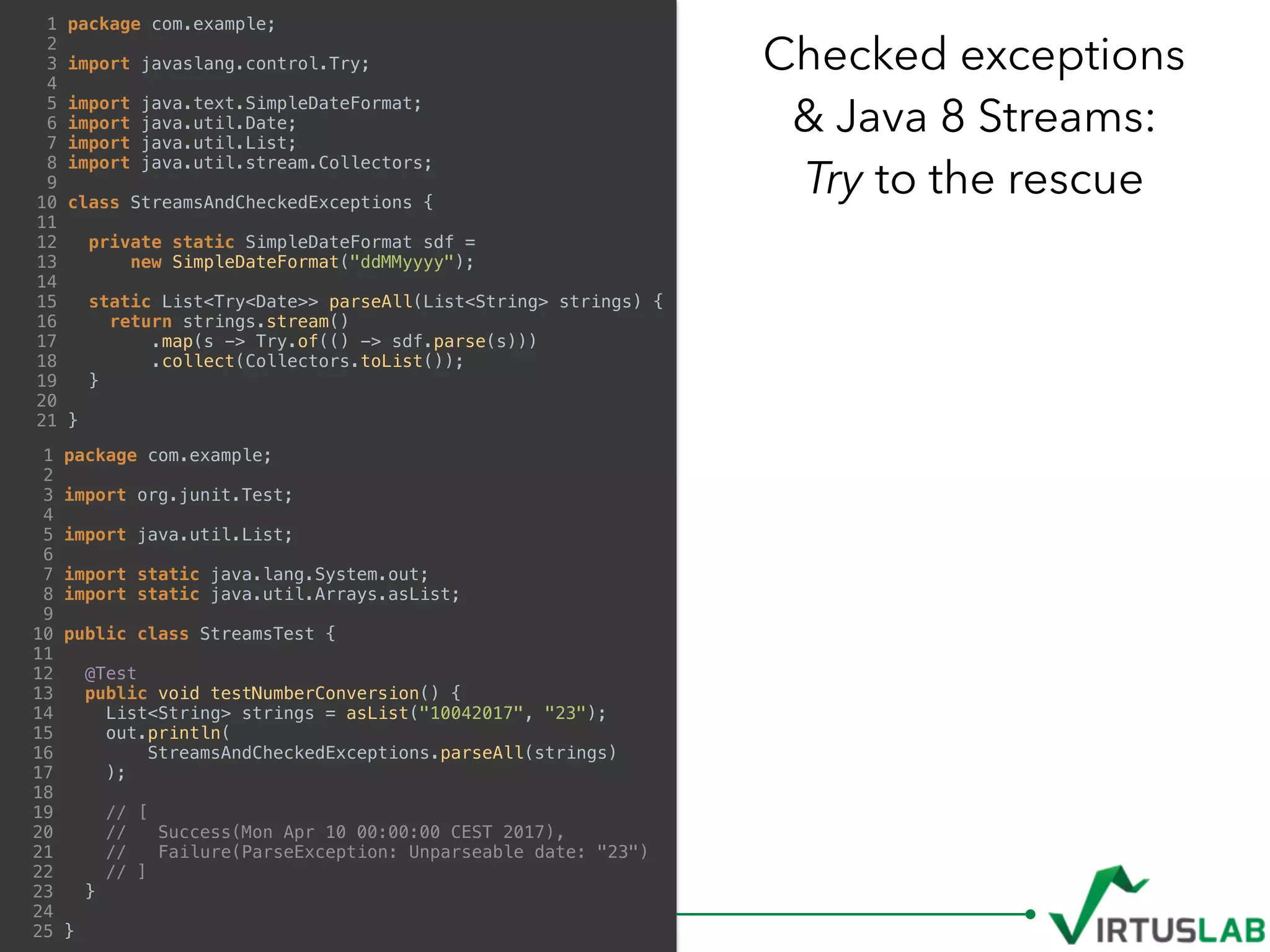 Checked exceptions  
& Java 8 Streams: 
Try to the rescue
1 package com.example;
2
3 import javaslang.control.Try;
4
5 import java.text.SimpleDateFormat;
6 import java.util.Date;
7 import java.util.List;
8 import java.util.stream.Collectors;
9
10 class StreamsAndCheckedExceptions {
11
12 private static SimpleDateFormat sdf =
13 new SimpleDateFormat("ddMMyyyy");
14
15 static List<Try<Date>> parseAll(List<String> strings) {
16 return strings.stream()
17 .map(s -> Try.of(() -> sdf.parse(s)))
18 .collect(Collectors.toList());
19 }
20
21 }
1 package com.example;
2
3 import org.junit.Test;
4
5 import java.util.List;
6
7 import static java.lang.System.out;
8 import static java.util.Arrays.asList;
9
10 public class StreamsTest {
11
12 @Test
13 public void testNumberConversion() {
14 List<String> strings = asList("10042017", "23");
15 out.println(
16 StreamsAndCheckedExceptions.parseAll(strings)
17 );
18
19 // [
20 // Success(Mon Apr 10 00:00:00 CEST 2017),
21 // Failure(ParseException: Unparseable date: "23")
22 // ]
23 }
24
25 }
 