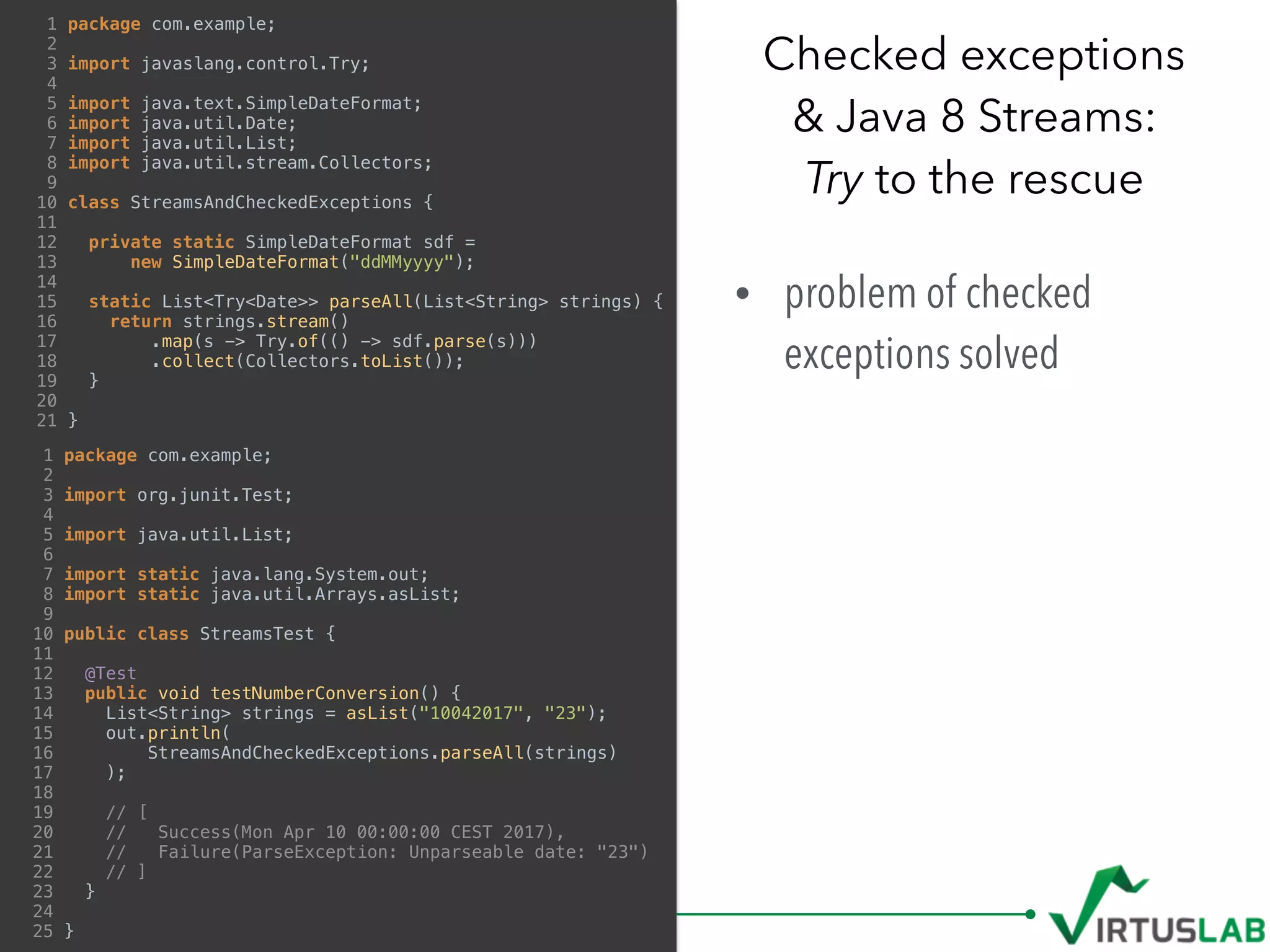 • problem of checked
exceptions solved 
Checked exceptions  
& Java 8 Streams: 
Try to the rescue
1 package com.example;
2
3 import javaslang.control.Try;
4
5 import java.text.SimpleDateFormat;
6 import java.util.Date;
7 import java.util.List;
8 import java.util.stream.Collectors;
9
10 class StreamsAndCheckedExceptions {
11
12 private static SimpleDateFormat sdf =
13 new SimpleDateFormat("ddMMyyyy");
14
15 static List<Try<Date>> parseAll(List<String> strings) {
16 return strings.stream()
17 .map(s -> Try.of(() -> sdf.parse(s)))
18 .collect(Collectors.toList());
19 }
20
21 }
1 package com.example;
2
3 import org.junit.Test;
4
5 import java.util.List;
6
7 import static java.lang.System.out;
8 import static java.util.Arrays.asList;
9
10 public class StreamsTest {
11
12 @Test
13 public void testNumberConversion() {
14 List<String> strings = asList("10042017", "23");
15 out.println(
16 StreamsAndCheckedExceptions.parseAll(strings)
17 );
18
19 // [
20 // Success(Mon Apr 10 00:00:00 CEST 2017),
21 // Failure(ParseException: Unparseable date: "23")
22 // ]
23 }
24
25 }
 