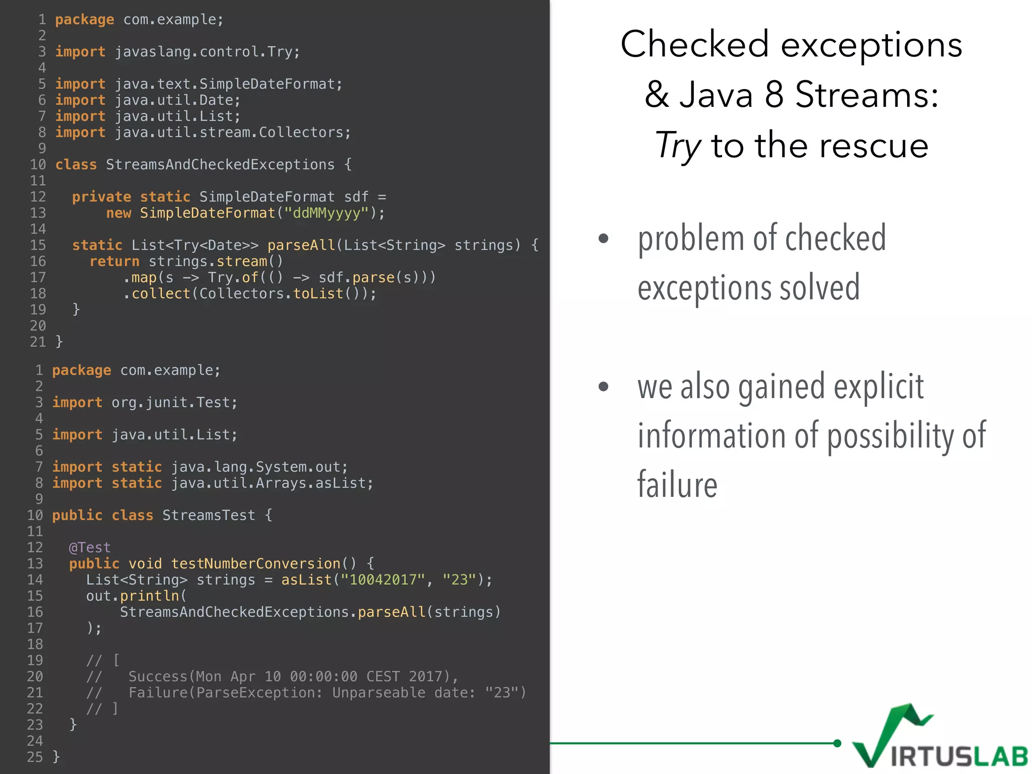 • problem of checked
exceptions solved 
• we also gained explicit
information of possibility of
failure
Checked exceptions  
& Java 8 Streams: 
Try to the rescue
1 package com.example;
2
3 import javaslang.control.Try;
4
5 import java.text.SimpleDateFormat;
6 import java.util.Date;
7 import java.util.List;
8 import java.util.stream.Collectors;
9
10 class StreamsAndCheckedExceptions {
11
12 private static SimpleDateFormat sdf =
13 new SimpleDateFormat("ddMMyyyy");
14
15 static List<Try<Date>> parseAll(List<String> strings) {
16 return strings.stream()
17 .map(s -> Try.of(() -> sdf.parse(s)))
18 .collect(Collectors.toList());
19 }
20
21 }
1 package com.example;
2
3 import org.junit.Test;
4
5 import java.util.List;
6
7 import static java.lang.System.out;
8 import static java.util.Arrays.asList;
9
10 public class StreamsTest {
11
12 @Test
13 public void testNumberConversion() {
14 List<String> strings = asList("10042017", "23");
15 out.println(
16 StreamsAndCheckedExceptions.parseAll(strings)
17 );
18
19 // [
20 // Success(Mon Apr 10 00:00:00 CEST 2017),
21 // Failure(ParseException: Unparseable date: "23")
22 // ]
23 }
24
25 }
 