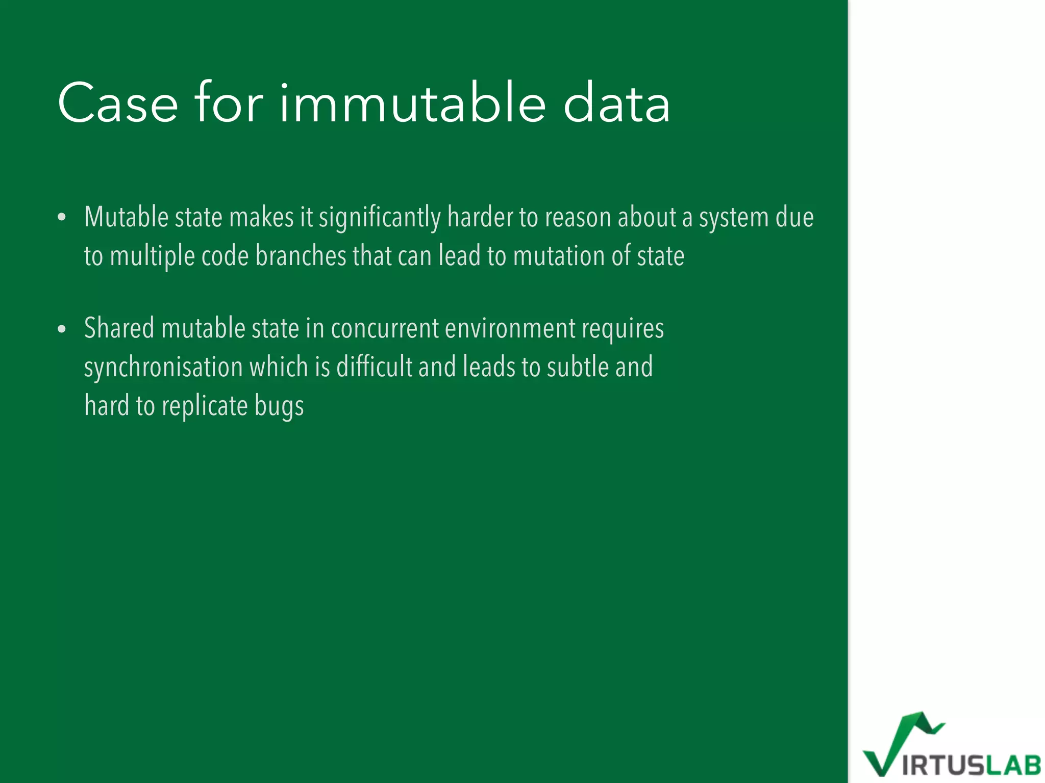 Case for immutable data
• Mutable state makes it signiﬁcantly harder to reason about a system due
to multiple code branches that can lead to mutation of state
• Shared mutable state in concurrent environment requires
synchronisation which is difﬁcult and leads to subtle and  
hard to replicate bugs
 