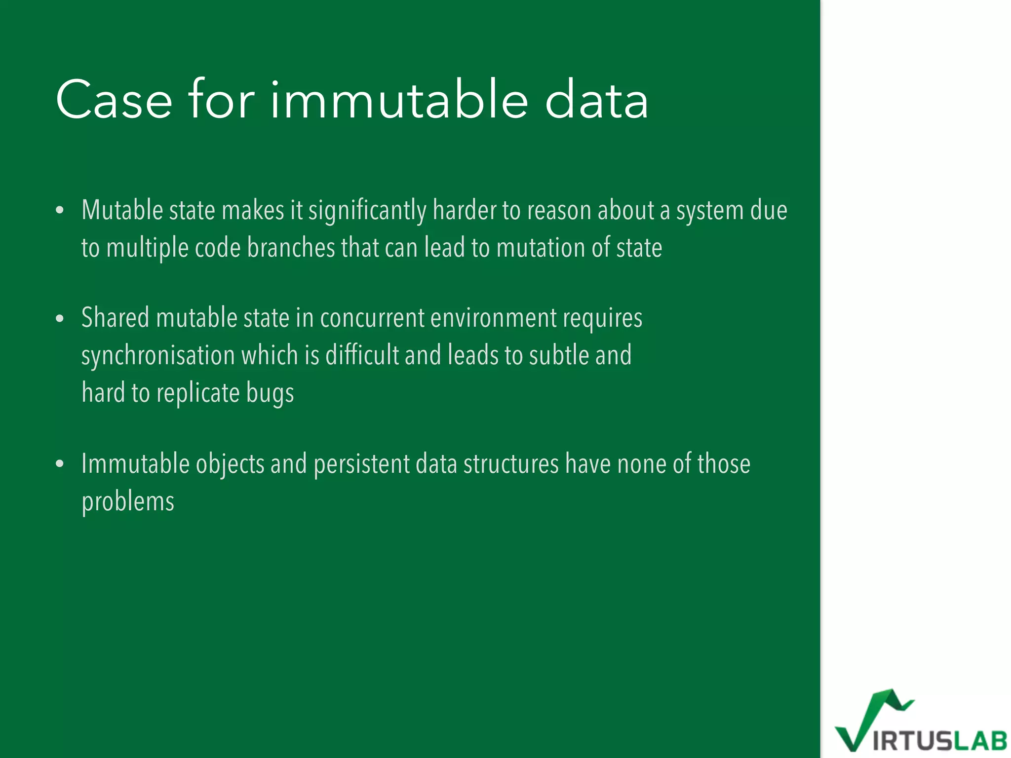 Case for immutable data
• Mutable state makes it signiﬁcantly harder to reason about a system due
to multiple code branches that can lead to mutation of state
• Shared mutable state in concurrent environment requires
synchronisation which is difﬁcult and leads to subtle and  
hard to replicate bugs
• Immutable objects and persistent data structures have none of those
problems
 