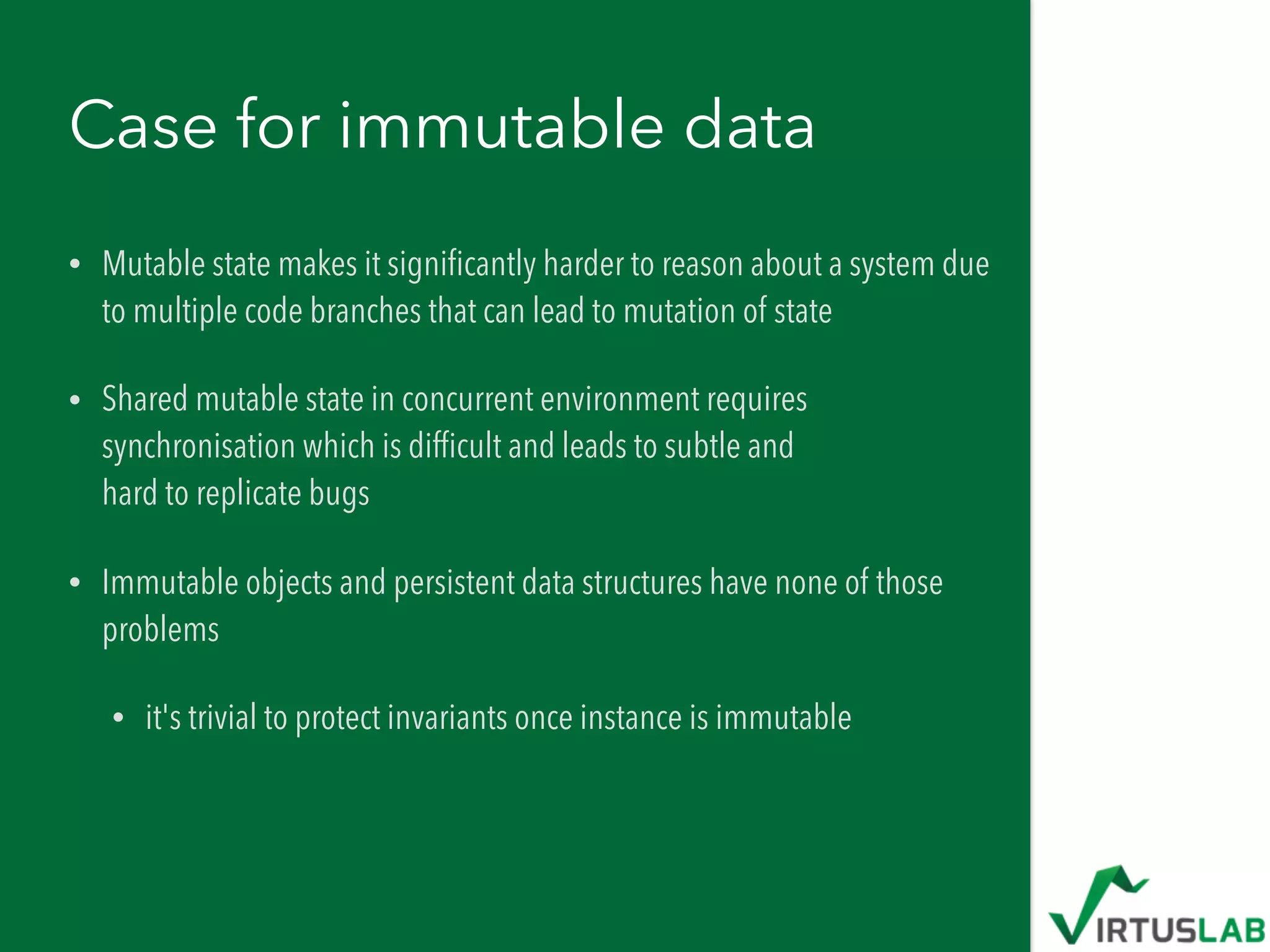 Case for immutable data
• Mutable state makes it signiﬁcantly harder to reason about a system due
to multiple code branches that can lead to mutation of state
• Shared mutable state in concurrent environment requires
synchronisation which is difﬁcult and leads to subtle and  
hard to replicate bugs
• Immutable objects and persistent data structures have none of those
problems
• it's trivial to protect invariants once instance is immutable
 