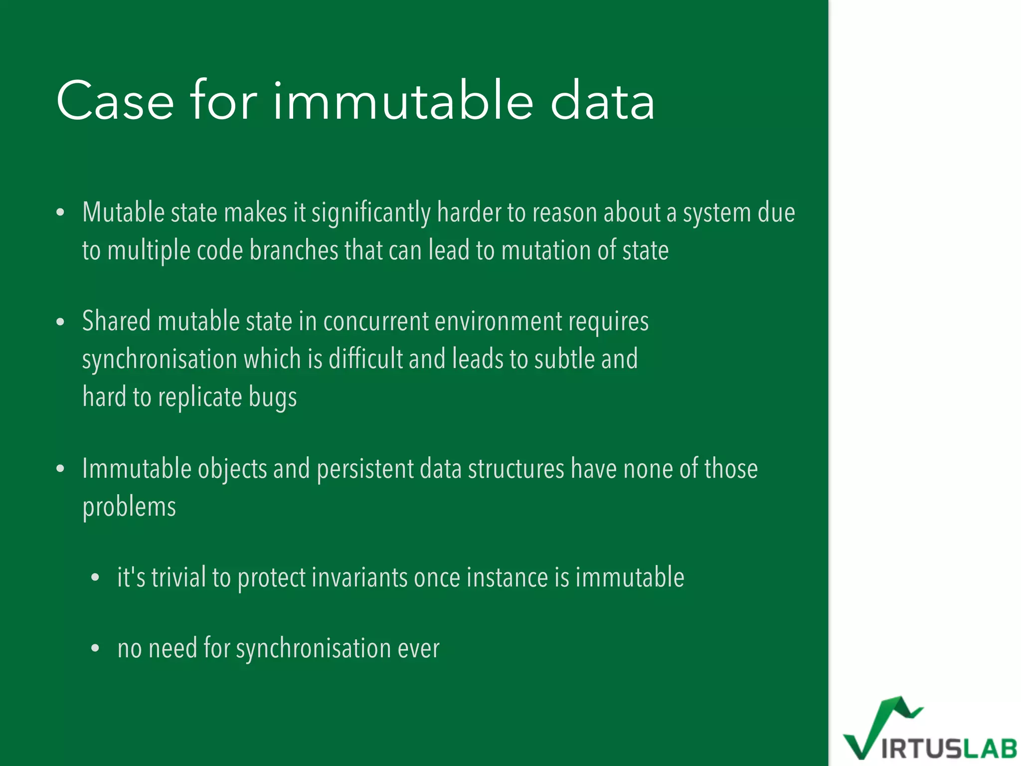 Case for immutable data
• Mutable state makes it signiﬁcantly harder to reason about a system due
to multiple code branches that can lead to mutation of state
• Shared mutable state in concurrent environment requires
synchronisation which is difﬁcult and leads to subtle and  
hard to replicate bugs
• Immutable objects and persistent data structures have none of those
problems
• it's trivial to protect invariants once instance is immutable
• no need for synchronisation ever
 