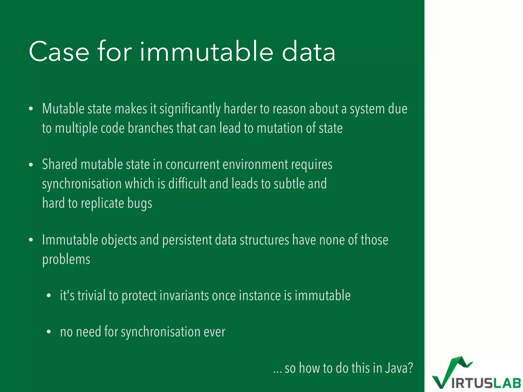 Case for immutable data
• Mutable state makes it signiﬁcantly harder to reason about a system due
to multiple code branches that can lead to mutation of state
• Shared mutable state in concurrent environment requires
synchronisation which is difﬁcult and leads to subtle and  
hard to replicate bugs
• Immutable objects and persistent data structures have none of those
problems
• it's trivial to protect invariants once instance is immutable
• no need for synchronisation ever
... so how to do this in Java?
 