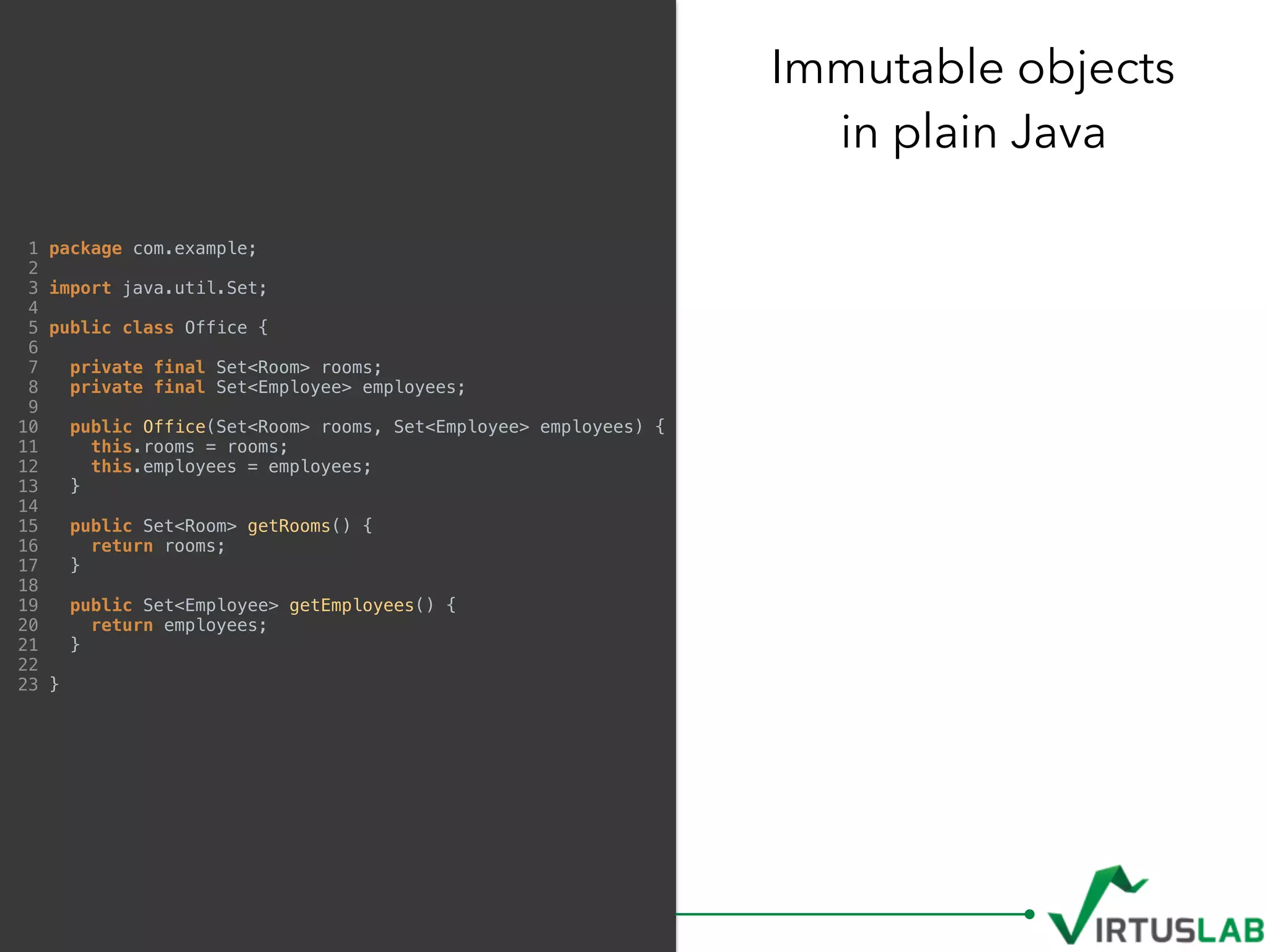 Immutable objects 
in plain Java
1 package com.example;
2
3 import java.util.Set;
4
5 public class Office {
6
7 private final Set<Room> rooms;
8 private final Set<Employee> employees;
9
10 public Office(Set<Room> rooms, Set<Employee> employees) {
11 this.rooms = rooms;
12 this.employees = employees;
13 }
14
15 public Set<Room> getRooms() {
16 return rooms;
17 }
18
19 public Set<Employee> getEmployees() {
20 return employees;
21 }
22
23 }
 