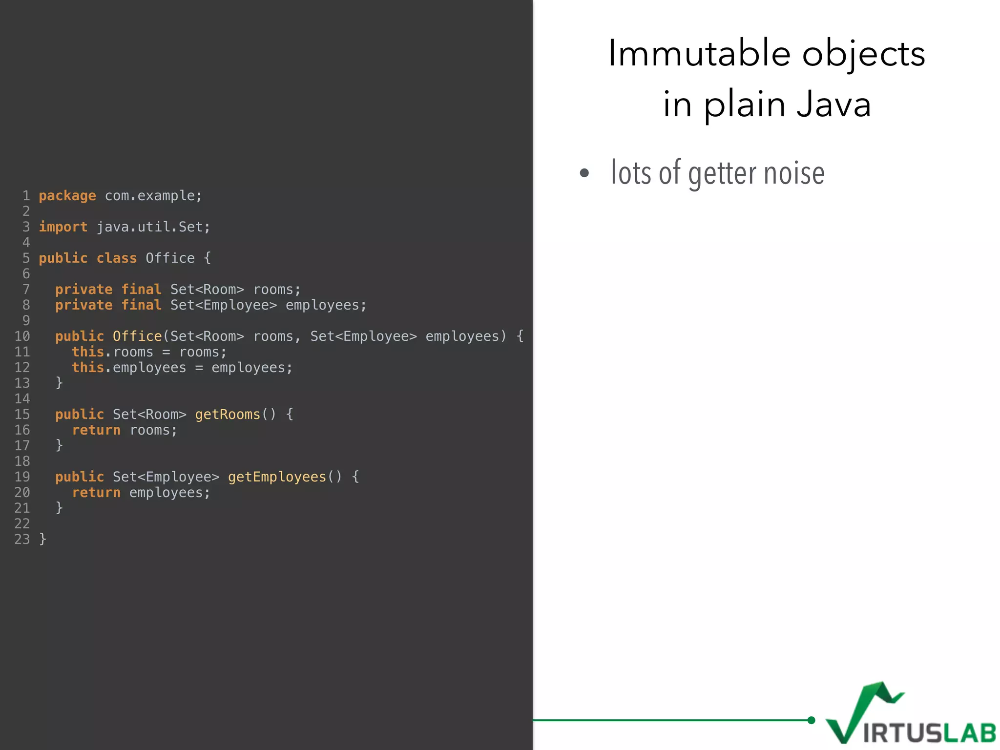 Immutable objects 
in plain Java
• lots of getter noise1 package com.example;
2
3 import java.util.Set;
4
5 public class Office {
6
7 private final Set<Room> rooms;
8 private final Set<Employee> employees;
9
10 public Office(Set<Room> rooms, Set<Employee> employees) {
11 this.rooms = rooms;
12 this.employees = employees;
13 }
14
15 public Set<Room> getRooms() {
16 return rooms;
17 }
18
19 public Set<Employee> getEmployees() {
20 return employees;
21 }
22
23 }
 