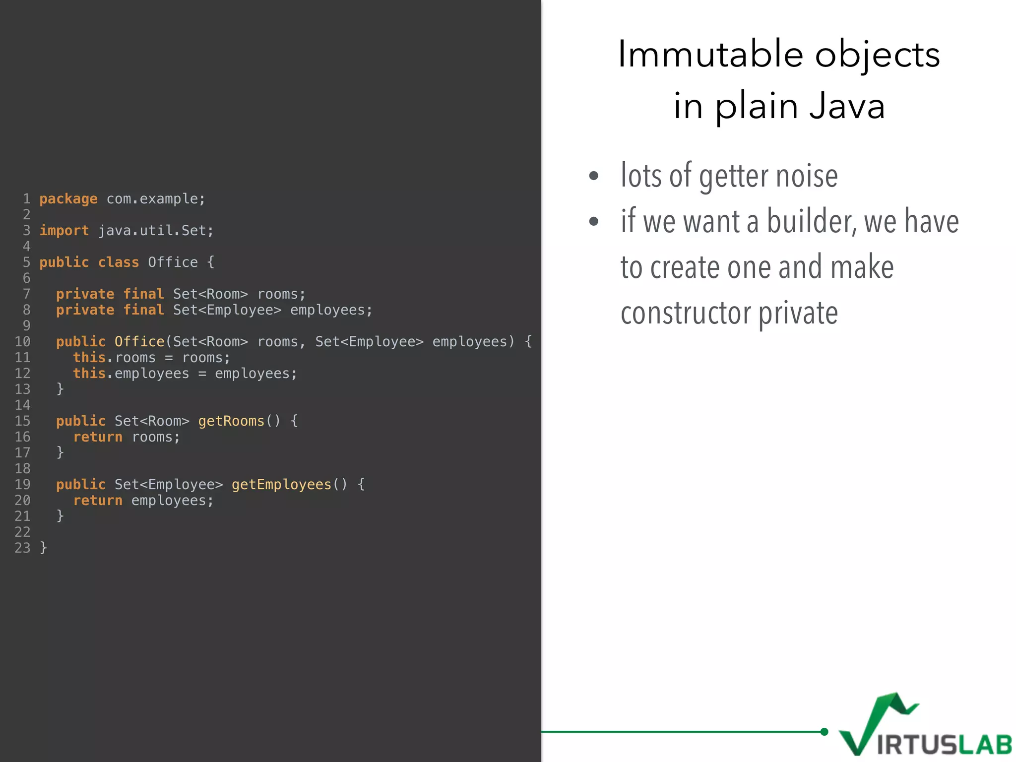 Immutable objects 
in plain Java
• lots of getter noise
• if we want a builder, we have
to create one and make
constructor private
1 package com.example;
2
3 import java.util.Set;
4
5 public class Office {
6
7 private final Set<Room> rooms;
8 private final Set<Employee> employees;
9
10 public Office(Set<Room> rooms, Set<Employee> employees) {
11 this.rooms = rooms;
12 this.employees = employees;
13 }
14
15 public Set<Room> getRooms() {
16 return rooms;
17 }
18
19 public Set<Employee> getEmployees() {
20 return employees;
21 }
22
23 }
 