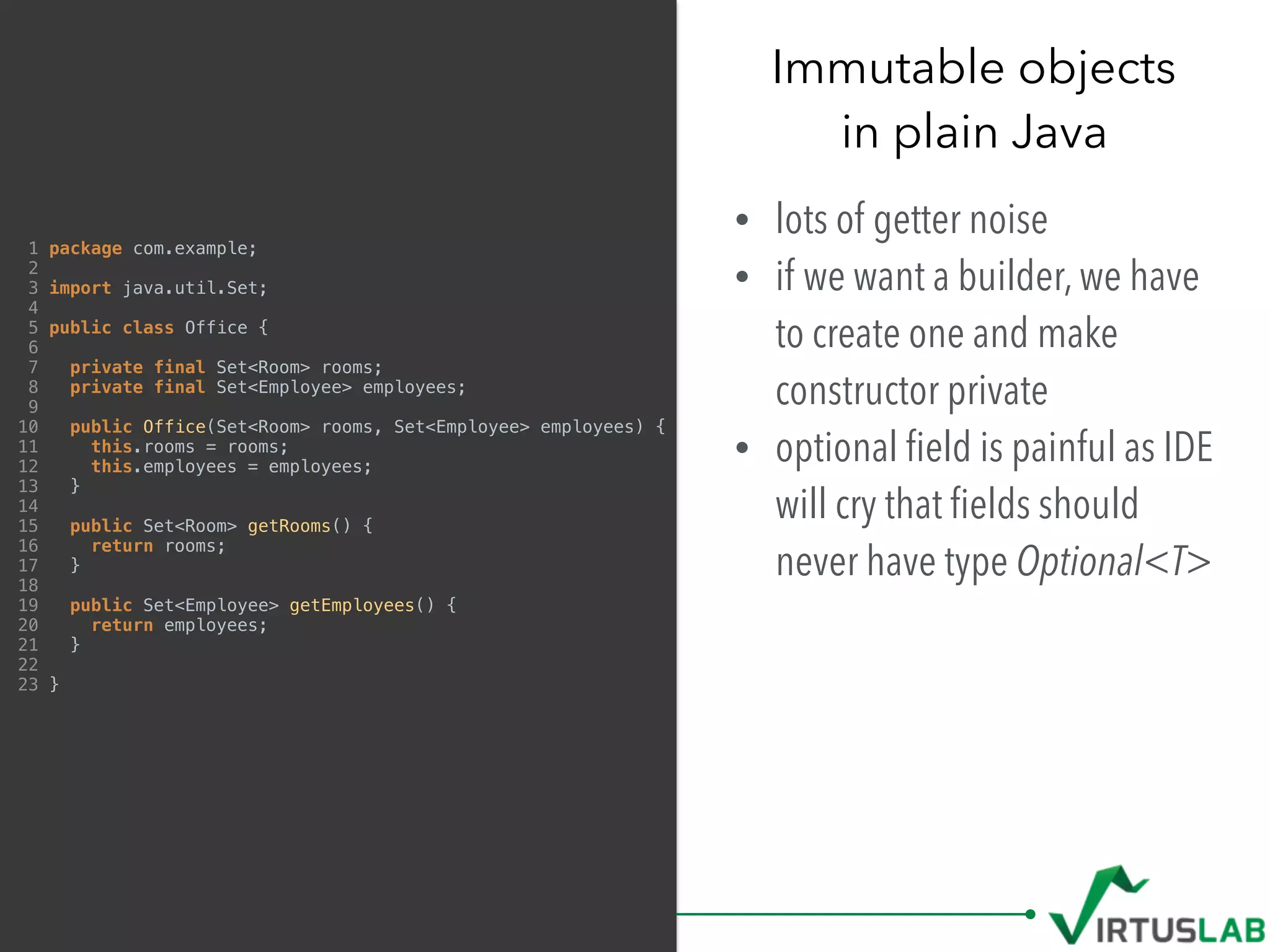 Immutable objects 
in plain Java
• lots of getter noise
• if we want a builder, we have
to create one and make
constructor private
• optional ﬁeld is painful as IDE
will cry that ﬁelds should
never have type Optional<T>
1 package com.example;
2
3 import java.util.Set;
4
5 public class Office {
6
7 private final Set<Room> rooms;
8 private final Set<Employee> employees;
9
10 public Office(Set<Room> rooms, Set<Employee> employees) {
11 this.rooms = rooms;
12 this.employees = employees;
13 }
14
15 public Set<Room> getRooms() {
16 return rooms;
17 }
18
19 public Set<Employee> getEmployees() {
20 return employees;
21 }
22
23 }
 