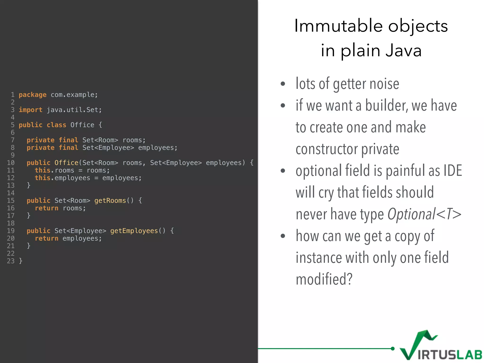 Immutable objects 
in plain Java
• lots of getter noise
• if we want a builder, we have
to create one and make
constructor private
• optional ﬁeld is painful as IDE
will cry that ﬁelds should
never have type Optional<T>
• how can we get a copy of
instance with only one ﬁeld
modiﬁed?
1 package com.example;
2
3 import java.util.Set;
4
5 public class Office {
6
7 private final Set<Room> rooms;
8 private final Set<Employee> employees;
9
10 public Office(Set<Room> rooms, Set<Employee> employees) {
11 this.rooms = rooms;
12 this.employees = employees;
13 }
14
15 public Set<Room> getRooms() {
16 return rooms;
17 }
18
19 public Set<Employee> getEmployees() {
20 return employees;
21 }
22
23 }
 