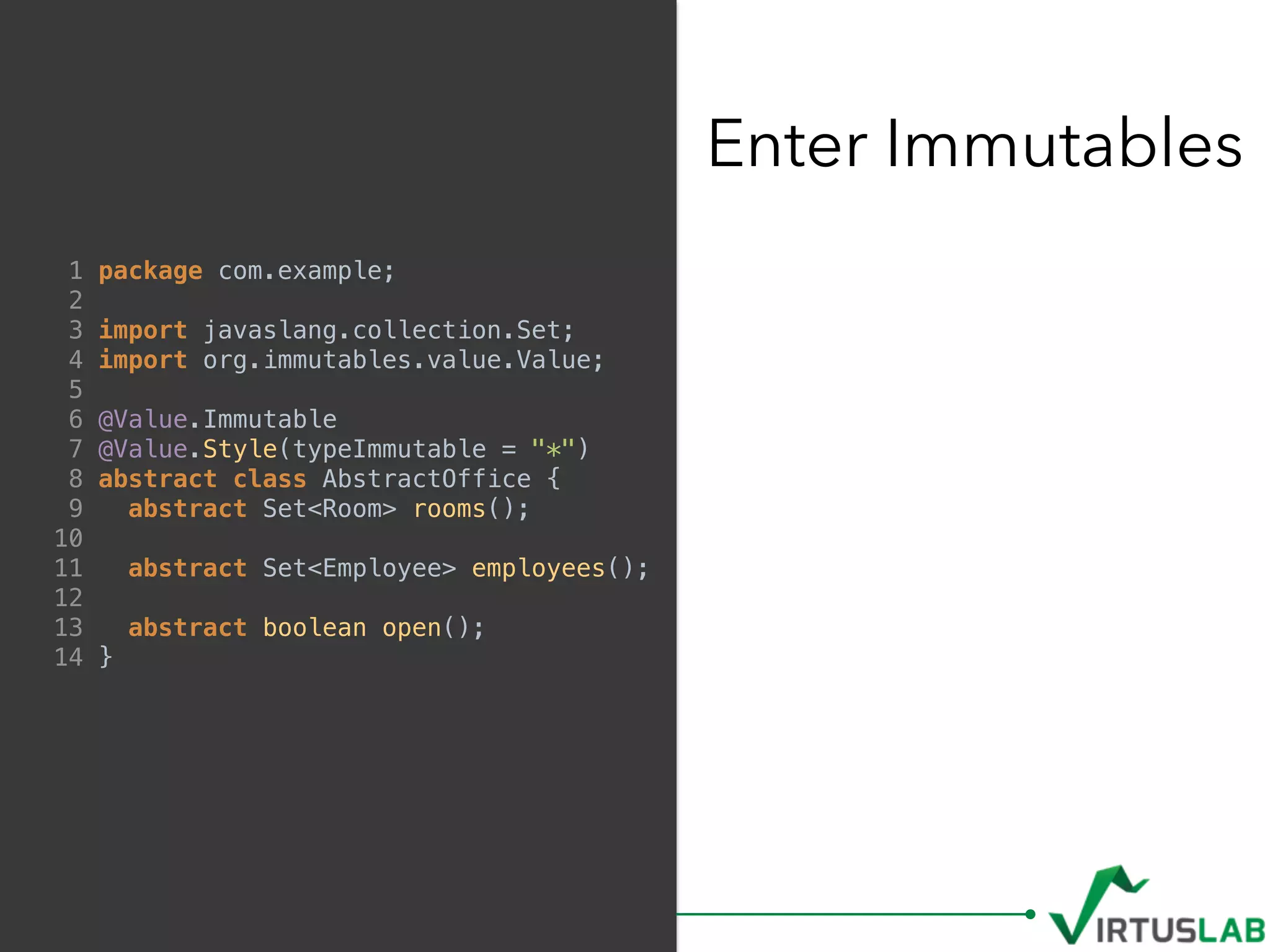 Enter Immutables
1 package com.example;
2
3 import javaslang.collection.Set;
4 import org.immutables.value.Value;
5
6 @Value.Immutable
7 @Value.Style(typeImmutable = "*")
8 abstract class AbstractOffice {
9 abstract Set<Room> rooms();
10
11 abstract Set<Employee> employees();
12
13 abstract boolean open();
14 }
 