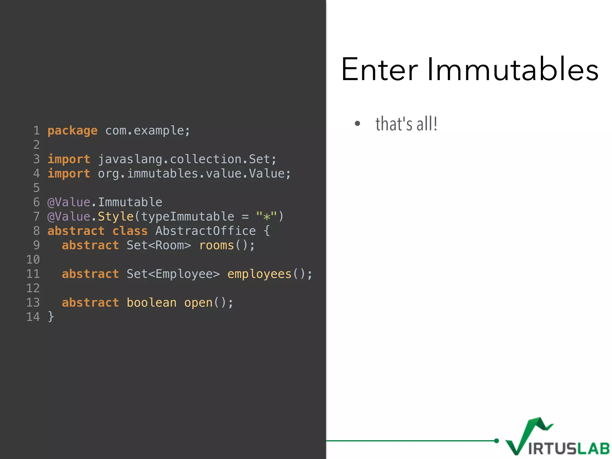 • that's all!
Enter Immutables
1 package com.example;
2
3 import javaslang.collection.Set;
4 import org.immutables.value.Value;
5
6 @Value.Immutable
7 @Value.Style(typeImmutable = "*")
8 abstract class AbstractOffice {
9 abstract Set<Room> rooms();
10
11 abstract Set<Employee> employees();
12
13 abstract boolean open();
14 }
 