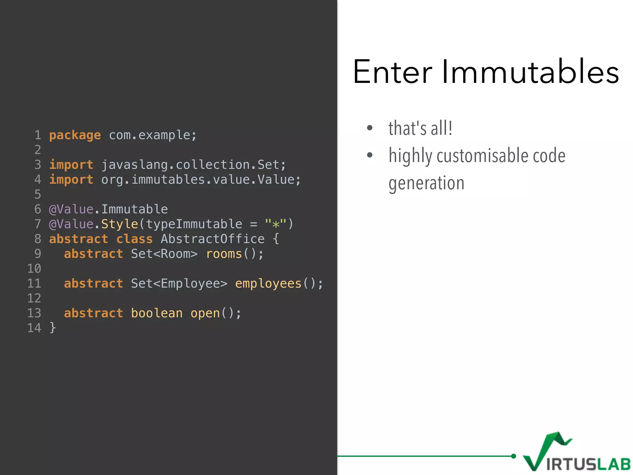 • that's all!
• highly customisable code
generation
Enter Immutables
1 package com.example;
2
3 import javaslang.collection.Set;
4 import org.immutables.value.Value;
5
6 @Value.Immutable
7 @Value.Style(typeImmutable = "*")
8 abstract class AbstractOffice {
9 abstract Set<Room> rooms();
10
11 abstract Set<Employee> employees();
12
13 abstract boolean open();
14 }
 