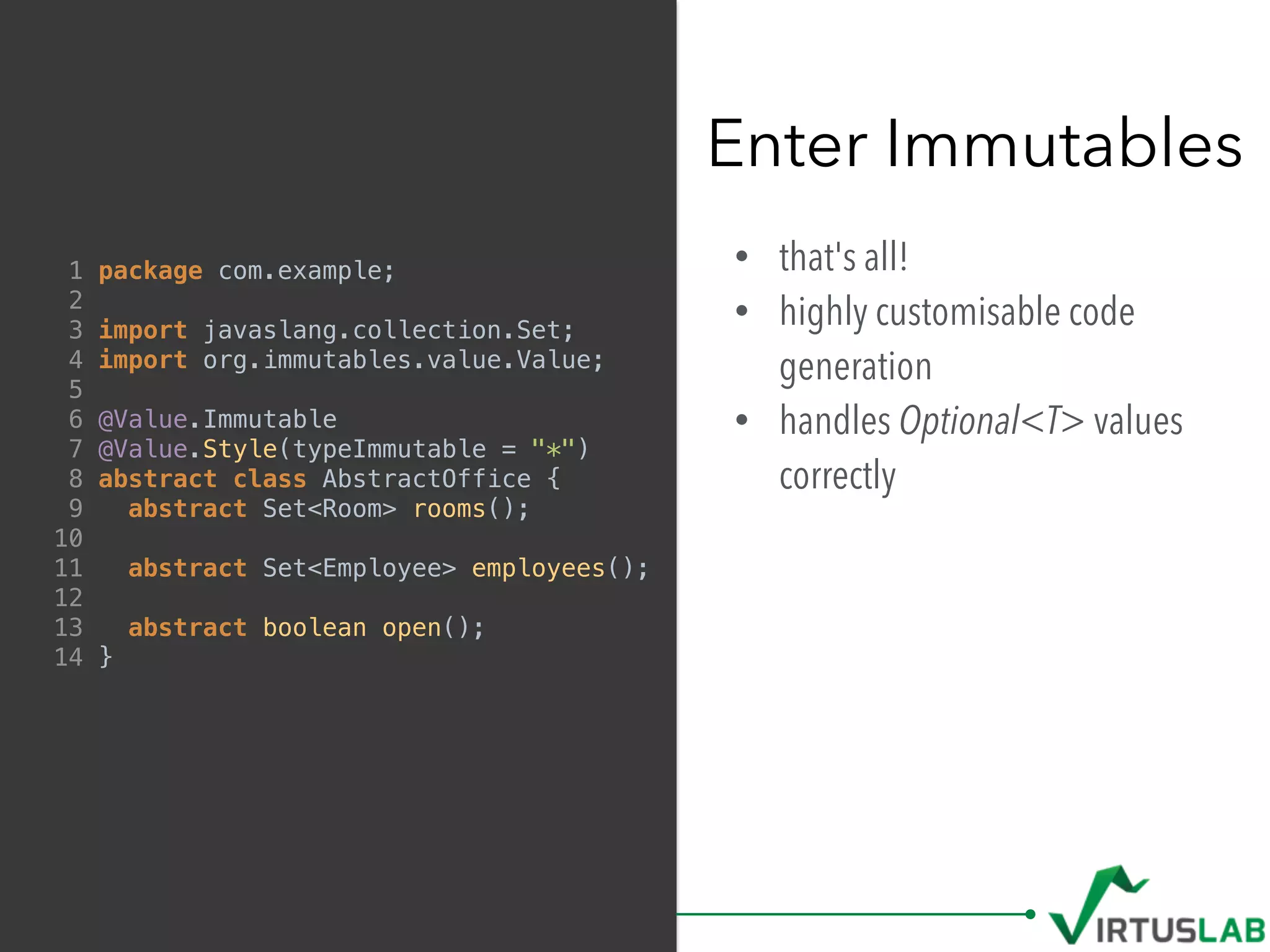 • that's all!
• highly customisable code
generation
• handles Optional<T> values
correctly
Enter Immutables
1 package com.example;
2
3 import javaslang.collection.Set;
4 import org.immutables.value.Value;
5
6 @Value.Immutable
7 @Value.Style(typeImmutable = "*")
8 abstract class AbstractOffice {
9 abstract Set<Room> rooms();
10
11 abstract Set<Employee> employees();
12
13 abstract boolean open();
14 }
 