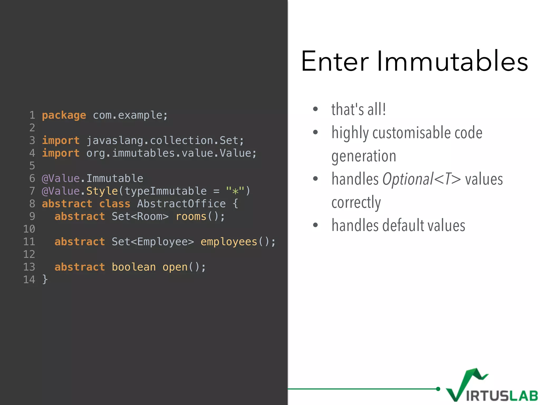 • that's all!
• highly customisable code
generation
• handles Optional<T> values
correctly
• handles default values
Enter Immutables
1 package com.example;
2
3 import javaslang.collection.Set;
4 import org.immutables.value.Value;
5
6 @Value.Immutable
7 @Value.Style(typeImmutable = "*")
8 abstract class AbstractOffice {
9 abstract Set<Room> rooms();
10
11 abstract Set<Employee> employees();
12
13 abstract boolean open();
14 }
 