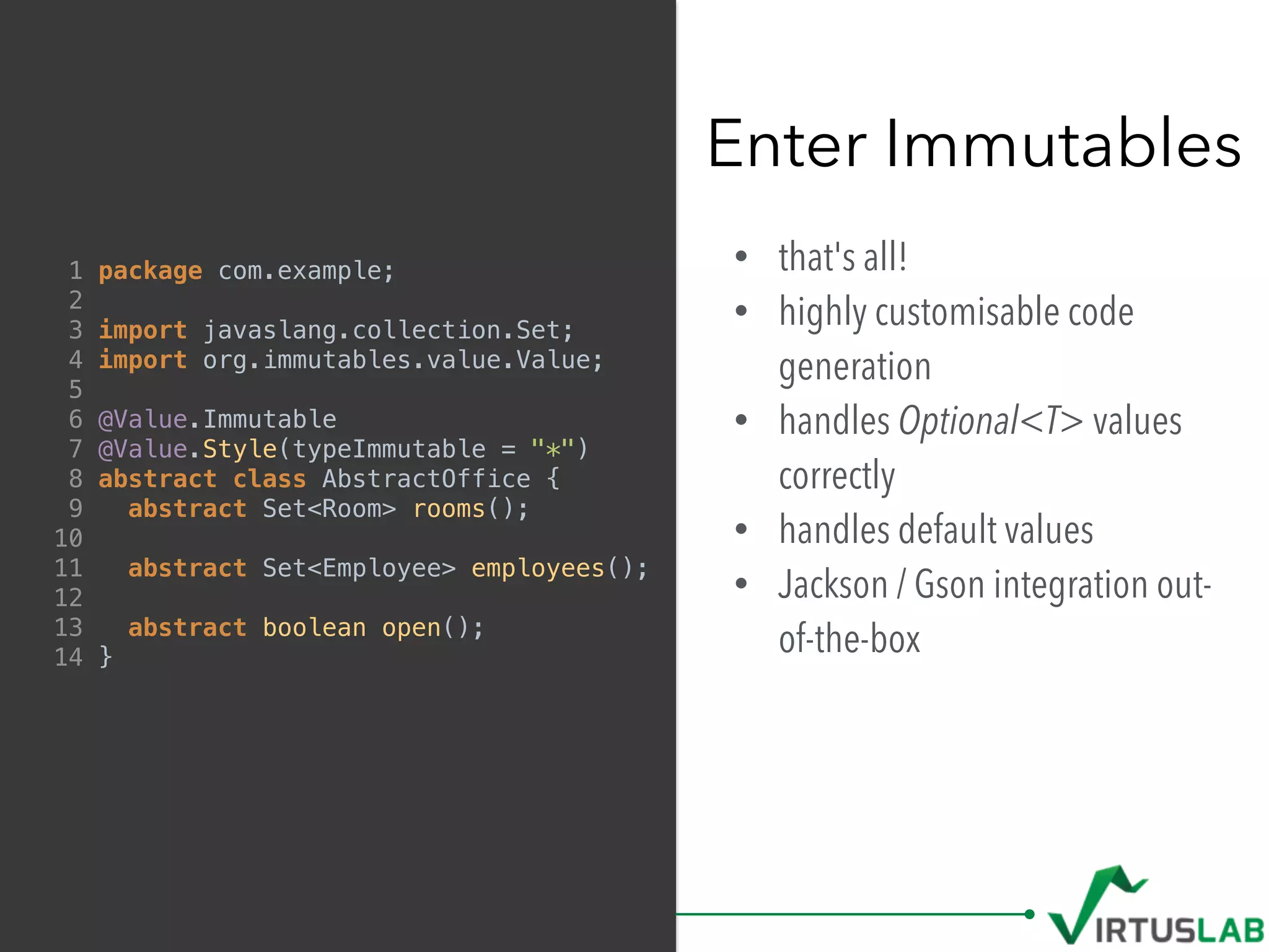 • that's all!
• highly customisable code
generation
• handles Optional<T> values
correctly
• handles default values
• Jackson / Gson integration out-
of-the-box
Enter Immutables
1 package com.example;
2
3 import javaslang.collection.Set;
4 import org.immutables.value.Value;
5
6 @Value.Immutable
7 @Value.Style(typeImmutable = "*")
8 abstract class AbstractOffice {
9 abstract Set<Room> rooms();
10
11 abstract Set<Employee> employees();
12
13 abstract boolean open();
14 }
 