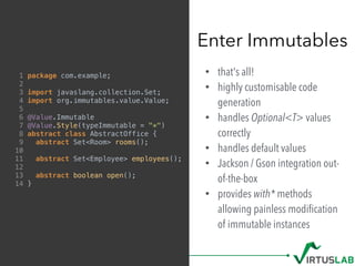 • that's all!
• highly customisable code
generation
• handles Optional<T> values
correctly
• handles default values
• Jackson / Gson integration out-
of-the-box
• provides with* methods
allowing painless modiﬁcation
of immutable instances
Enter Immutables
1 package com.example;
2
3 import javaslang.collection.Set;
4 import org.immutables.value.Value;
5
6 @Value.Immutable
7 @Value.Style(typeImmutable = "*")
8 abstract class AbstractOffice {
9 abstract Set<Room> rooms();
10
11 abstract Set<Employee> employees();
12
13 abstract boolean open();
14 }
 