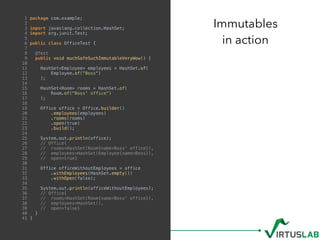 Immutables
in action
1 package com.example;
2
3 import javaslang.collection.HashSet;
4 import org.junit.Test;
5
6 public class OfficeTest {
7
8 @Test
9 public void muchSafeSuchImmutableVeryWow() {
10
11 HashSet<Employee> employees = HashSet.of(
12 Employee.of("Boss")
13 );
14
15 HashSet<Room> rooms = HashSet.of(
16 Room.of("Boss' office")
17 );
18
19 Office office = Office.builder()
20 .employees(employees)
21 .rooms(rooms)
22 .open(true)
23 .build();
24
25 System.out.println(office);
26 // Office{
27 // rooms=HashSet(Room{name=Boss' office}),
28 // employees=HashSet(Employee{name=Boss}),
29 // open=true}
30
31 Office officeWithoutEmployees = office
32 .withEmployees(HashSet.empty())
33 .withOpen(false);
34
35 System.out.println(officeWithoutEmployees);
36 // Office{
37 // rooms=HashSet(Room{name=Boss' office}),
38 // employees=HashSet(),
39 // open=false}
40 }
41 }
 