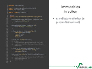 • named factory method can be
generated (of by default)
Immutables
in action
1 package com.example;
2
3 import javaslang.collection.HashSet;
4 import org.junit.Test;
5
6 public class OfficeTest {
7
8 @Test
9 public void muchSafeSuchImmutableVeryWow() {
10
11 HashSet<Employee> employees = HashSet.of(
12 Employee.of("Boss")
13 );
14
15 HashSet<Room> rooms = HashSet.of(
16 Room.of("Boss' office")
17 );
18
19 Office office = Office.builder()
20 .employees(employees)
21 .rooms(rooms)
22 .open(true)
23 .build();
24
25 System.out.println(office);
26 // Office{
27 // rooms=HashSet(Room{name=Boss' office}),
28 // employees=HashSet(Employee{name=Boss}),
29 // open=true}
30
31 Office officeWithoutEmployees = office
32 .withEmployees(HashSet.empty())
33 .withOpen(false);
34
35 System.out.println(officeWithoutEmployees);
36 // Office{
37 // rooms=HashSet(Room{name=Boss' office}),
38 // employees=HashSet(),
39 // open=false}
40 }
41 }
 