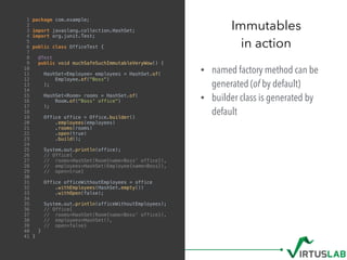 • named factory method can be
generated (of by default)
• builder class is generated by
default
Immutables
in action
1 package com.example;
2
3 import javaslang.collection.HashSet;
4 import org.junit.Test;
5
6 public class OfficeTest {
7
8 @Test
9 public void muchSafeSuchImmutableVeryWow() {
10
11 HashSet<Employee> employees = HashSet.of(
12 Employee.of("Boss")
13 );
14
15 HashSet<Room> rooms = HashSet.of(
16 Room.of("Boss' office")
17 );
18
19 Office office = Office.builder()
20 .employees(employees)
21 .rooms(rooms)
22 .open(true)
23 .build();
24
25 System.out.println(office);
26 // Office{
27 // rooms=HashSet(Room{name=Boss' office}),
28 // employees=HashSet(Employee{name=Boss}),
29 // open=true}
30
31 Office officeWithoutEmployees = office
32 .withEmployees(HashSet.empty())
33 .withOpen(false);
34
35 System.out.println(officeWithoutEmployees);
36 // Office{
37 // rooms=HashSet(Room{name=Boss' office}),
38 // employees=HashSet(),
39 // open=false}
40 }
41 }
 