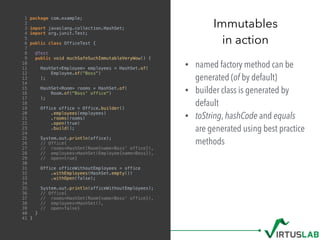 • named factory method can be
generated (of by default)
• builder class is generated by
default
• toString, hashCode and equals
are generated using best practice
methods
Immutables
in action
1 package com.example;
2
3 import javaslang.collection.HashSet;
4 import org.junit.Test;
5
6 public class OfficeTest {
7
8 @Test
9 public void muchSafeSuchImmutableVeryWow() {
10
11 HashSet<Employee> employees = HashSet.of(
12 Employee.of("Boss")
13 );
14
15 HashSet<Room> rooms = HashSet.of(
16 Room.of("Boss' office")
17 );
18
19 Office office = Office.builder()
20 .employees(employees)
21 .rooms(rooms)
22 .open(true)
23 .build();
24
25 System.out.println(office);
26 // Office{
27 // rooms=HashSet(Room{name=Boss' office}),
28 // employees=HashSet(Employee{name=Boss}),
29 // open=true}
30
31 Office officeWithoutEmployees = office
32 .withEmployees(HashSet.empty())
33 .withOpen(false);
34
35 System.out.println(officeWithoutEmployees);
36 // Office{
37 // rooms=HashSet(Room{name=Boss' office}),
38 // employees=HashSet(),
39 // open=false}
40 }
41 }
 