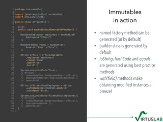 • named factory method can be
generated (of by default)
• builder class is generated by
default
• toString, hashCode and equals
are generated using best practice
methods
• with(ﬁeld) methods make
obtaining modiﬁed instances a
breeze!
Immutables
in action
1 package com.example;
2
3 import javaslang.collection.HashSet;
4 import org.junit.Test;
5
6 public class OfficeTest {
7
8 @Test
9 public void muchSafeSuchImmutableVeryWow() {
10
11 HashSet<Employee> employees = HashSet.of(
12 Employee.of("Boss")
13 );
14
15 HashSet<Room> rooms = HashSet.of(
16 Room.of("Boss' office")
17 );
18
19 Office office = Office.builder()
20 .employees(employees)
21 .rooms(rooms)
22 .open(true)
23 .build();
24
25 System.out.println(office);
26 // Office{
27 // rooms=HashSet(Room{name=Boss' office}),
28 // employees=HashSet(Employee{name=Boss}),
29 // open=true}
30
31 Office officeWithoutEmployees = office
32 .withEmployees(HashSet.empty())
33 .withOpen(false);
34
35 System.out.println(officeWithoutEmployees);
36 // Office{
37 // rooms=HashSet(Room{name=Boss' office}),
38 // employees=HashSet(),
39 // open=false}
40 }
41 }
 