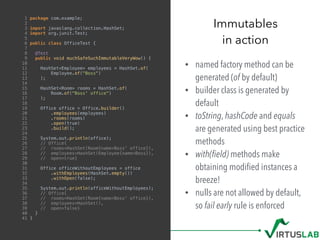 • named factory method can be
generated (of by default)
• builder class is generated by
default
• toString, hashCode and equals
are generated using best practice
methods
• with(ﬁeld) methods make
obtaining modiﬁed instances a
breeze!
• nulls are not allowed by default,
so fail early rule is enforced
Immutables
in action
1 package com.example;
2
3 import javaslang.collection.HashSet;
4 import org.junit.Test;
5
6 public class OfficeTest {
7
8 @Test
9 public void muchSafeSuchImmutableVeryWow() {
10
11 HashSet<Employee> employees = HashSet.of(
12 Employee.of("Boss")
13 );
14
15 HashSet<Room> rooms = HashSet.of(
16 Room.of("Boss' office")
17 );
18
19 Office office = Office.builder()
20 .employees(employees)
21 .rooms(rooms)
22 .open(true)
23 .build();
24
25 System.out.println(office);
26 // Office{
27 // rooms=HashSet(Room{name=Boss' office}),
28 // employees=HashSet(Employee{name=Boss}),
29 // open=true}
30
31 Office officeWithoutEmployees = office
32 .withEmployees(HashSet.empty())
33 .withOpen(false);
34
35 System.out.println(officeWithoutEmployees);
36 // Office{
37 // rooms=HashSet(Room{name=Boss' office}),
38 // employees=HashSet(),
39 // open=false}
40 }
41 }
 