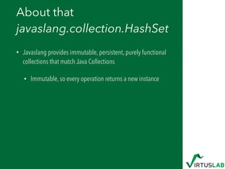 About that  
javaslang.collection.HashSet
• Javaslang provides immutable, persistent, purely functional
collections that match Java Collections
• Immutable, so every operation returns a new instance
 