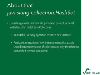About that  
javaslang.collection.HashSet
• Javaslang provides immutable, persistent, purely functional
collections that match Java Collections
• Immutable, so every operation returns a new instance
• Persistent, so creation of new instance means that data is
shared between instances of collection and only the reference
to modiﬁed element is replaced
 
