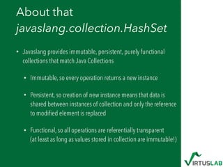 About that  
javaslang.collection.HashSet
• Javaslang provides immutable, persistent, purely functional
collections that match Java Collections
• Immutable, so every operation returns a new instance
• Persistent, so creation of new instance means that data is
shared between instances of collection and only the reference
to modiﬁed element is replaced
• Functional, so all operations are referentially transparent 
(at least as long as values stored in collection are immutable!)
 