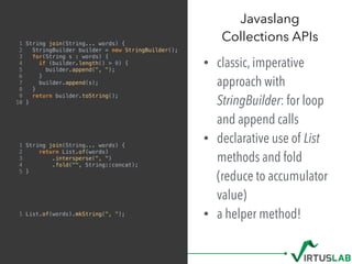 1 String join(String... words) {
2 StringBuilder builder = new StringBuilder();
3 for(String s : words) {
4 if (builder.length() > 0) {
5 builder.append(", ");
6 }
7 builder.append(s);
8 }
9 return builder.toString();
10 }
1 String join(String... words) {
2 return List.of(words)
3 .intersperse(", ")
4 .fold("", String::concat);
5 }
1 List.of(words).mkString(", ");
• classic, imperative
approach with
StringBuilder: for loop
and append calls
• declarative use of List
methods and fold
(reduce to accumulator
value)
• a helper method!
Javaslang  
Collections APIs
 